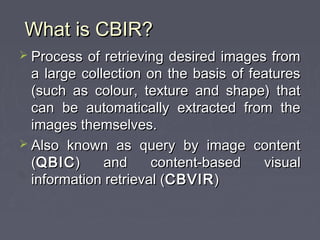 What is CBIR?What is CBIR?
 Process of retrieving desired images fromProcess of retrieving desired images from
a large collection on the basis of featuresa large collection on the basis of features
(such as colour, texture and shape) that(such as colour, texture and shape) that
can be automatically extracted from thecan be automatically extracted from the
images themselves.images themselves.
 Also known as query by image contentAlso known as query by image content
((QBICQBIC) and content-based visual) and content-based visual
information retrieval (information retrieval (CBVIRCBVIR))
 