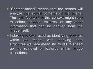 ► ““Content-based” means that the search willContent-based” means that the search will
analyze the actual contents of the image.analyze the actual contents of the image.
The term 'content' in this context might referThe term 'content' in this context might refer
to colors, shapes, textures, or any otherto colors, shapes, textures, or any other
information that can be derived from theinformation that can be derived from the
image itself.image itself.
► Indexing is often used as identifying featuresIndexing is often used as identifying features
within an image; with indexing datawithin an image; with indexing data
structures we here mean structures to speedstructures we here mean structures to speed
up the retrieval of features within imageup the retrieval of features within image
collections.collections.
 