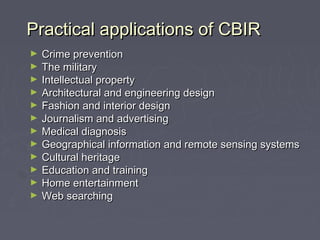 Practical applications of CBIRPractical applications of CBIR
► Crime preventionCrime prevention
► The militaryThe military
► Intellectual propertyIntellectual property
► Architectural and engineering designArchitectural and engineering design
► Fashion and interior designFashion and interior design
► Journalism and advertisingJournalism and advertising
► Medical diagnosisMedical diagnosis
► Geographical information and remote sensing systemsGeographical information and remote sensing systems
► Cultural heritageCultural heritage
► Education and trainingEducation and training
► Home entertainmentHome entertainment
► Web searchingWeb searching
 