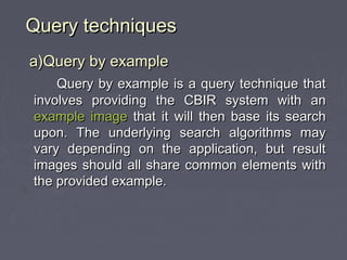 Query techniquesQuery techniques
a)Query by examplea)Query by example
Query by example is a query technique thatQuery by example is a query technique that
involves providing the CBIR system with aninvolves providing the CBIR system with an
example imageexample image that it will then base its searchthat it will then base its search
upon. The underlying search algorithms mayupon. The underlying search algorithms may
vary depending on the application, but resultvary depending on the application, but result
images should all share common elements withimages should all share common elements with
the provided example.the provided example.
 