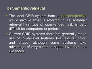 b) Semantic retrievalb) Semantic retrieval
 The ideal CBIR system from aThe ideal CBIR system from a user perspectiveuser perspective
would involve what is referred to aswould involve what is referred to as semanticsemantic
retrieval.This type of open-ended task is veryretrieval.This type of open-ended task is very
difficult for computers to perform.difficult for computers to perform.
 Current CBIR systems therefore generally makeCurrent CBIR systems therefore generally make
use of lower-level features like texture, color,use of lower-level features like texture, color,
and shape, although some systems takeand shape, although some systems take
advantage of very common higher-level featuresadvantage of very common higher-level features
like faces.like faces.
 