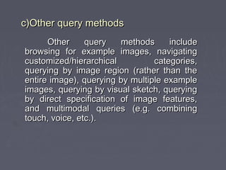 Other query methods includeOther query methods include
browsing for example images, navigatingbrowsing for example images, navigating
customized/hierarchical categories,customized/hierarchical categories,
querying by image region (rather than thequerying by image region (rather than the
entire image), querying by multiple exampleentire image), querying by multiple example
images, querying by visual sketch, queryingimages, querying by visual sketch, querying
by direct specification of image features,by direct specification of image features,
and multimodal queries (e.g. combiningand multimodal queries (e.g. combining
touch, voice, etc.).touch, voice, etc.).
c)Other query methodsc)Other query methods
 