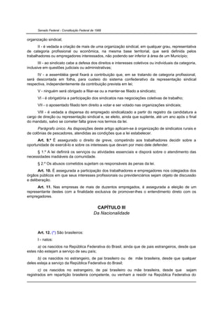 Senado Federal - Constituição Federal de 1988


organização sindical;
       II - é vedada a criação de mais de uma organização sindical, em qualquer grau, representativa
de categoria profissional ou econômica, na mesma base territorial, que será definida pelos
trabalhadores ou empregadores interessados, não podendo ser inferior à área de um Município;
       III - ao sindicato cabe a defesa dos direitos e interesses coletivos ou individuais da categoria,
inclusive em questões judiciais ou administrativas;
      IV - a assembléia geral fixará a contribuição que, em se tratando de categoria profissional,
será descontada em folha, para custeio do sistema confederativo da representação sindical
respectiva, independentemente da contribuição prevista em lei;
      V - ninguém será obrigado a filiar-se ou a manter-se filiado a sindicato;
      VI - é obrigatória a participação dos sindicatos nas negociações coletivas de trabalho;
      VII - o aposentado filiado tem direito a votar e ser votado nas organizações sindicais;
      VIII - é vedada a dispensa do empregado sindicalizado a partir do registro da candidatura a
cargo de direção ou representação sindical e, se eleito, ainda que suplente, até um ano após o final
do mandato, salvo se cometer falta grave nos termos da lei.
      Parágrafo único. As disposições deste artigo aplicam-se à organização de sindicatos rurais e
de colônias de pescadores, atendidas as condições que a lei estabelecer.
      Art. 9.º É assegurado o direito de greve, competindo aos trabalhadores decidir sobre a
oportunidade de exercê-lo e sobre os interesses que devam por meio dele defender.
     § 1.º A lei definirá os serviços ou atividades essenciais e disporá sobre o atendimento das
necessidades inadiáveis da comunidade.
      § 2.º Os abusos cometidos sujeitam os responsáveis às penas da lei.
       Art. 10. É assegurada a participação dos trabalhadores e empregadores nos colegiados dos
órgãos públicos em que seus interesses profissionais ou previdenciários sejam objeto de discussão
e deliberação.
      Art. 11. Nas empresas de mais de duzentos empregados, é assegurada a eleição de um
representante destes com a finalidade exclusiva de promover-lhes o entendimento direto com os
empregadores.


                                              CAPÍTULO III
                                             Da Nacionalidade



      Art. 12. (*) São brasileiros:
      I - natos:
      a) os nascidos na República Federativa do Brasil, ainda que de pais estrangeiros, desde que
estes não estejam a serviço de seu país;
      b) os nascidos no estrangeiro, de pai brasileiro ou de mãe brasileira, desde que qualquer
deles esteja a serviço da República Federativa do Brasil;
       c) os nascidos no estrangeiro, de pai brasileiro ou mãe brasileira, desde que sejam
registrados em repartição brasileira competente, ou venham a residir na República Federativa do
 