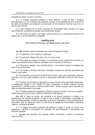 Senado Federal - Constituição Federal de 1988


obrigação de reparar os danos causados.
       § 4.º A Floresta Amazônica brasileira, a Mata Atlântica, a Serra do Mar, o Pantanal
Mato-Grossense e a Zona Costeira são patrimônio nacional, e sua utilização far-se-á, na forma da
lei, dentro de condições que assegurem a preservação do meio ambiente, inclusive quanto ao uso
dos recursos naturais.
       § 5.º São indisponíveis as terras devolutas ou arrecadadas pelos Estados, por ações
discriminatórias, necessárias à proteção dos ecossistemas naturais.
      § 6.º As usinas que operem com reator nuclear deverão ter sua localização definida em lei
federal, sem o que não poderão ser instaladas.


                                       CAPÍTULO VII
                     Da Família, da Criança, do Adolescente e do Idoso



      Art. 226. A família, base da sociedade, tem especial proteção do Estado.
      § 1.º O casamento é civil e gratuita a celebração.
      § 2.º O casamento religioso tem efeito civil, nos termos da lei.
     § 3.º Para efeito da proteção do Estado, é reconhecida a união estável entre o homem e a
mulher como entidade familiar, devendo a lei facilitar sua conversão em casamento.
       § 4.º Entende-se, também, como entidade familiar a comunidade formada por qualquer dos
pais e seus descendentes.
     § 5.º Os direitos e deveres referentes à sociedade conjugal são exercidos igualmente pelo
homem e pela mulher.
      § 6.º O casamento civil pode ser dissolvido pelo divórcio, após prévia separação judicial por
mais de um ano nos casos expressos em lei, ou comprovada separação de fato por mais de dois
anos.
      § 7.º Fundado nos princípios da dignidade da pessoa humana e da paternidade responsável,
o planejamento familiar é livre decisão do casal, competindo ao Estado propiciar recursos
educacionais e científicos para o exercício desse direito, vedada qualquer forma coercitiva por
parte de instituições oficiais ou privadas.
      § 8.º O Estado assegurará a assistência à família na pessoa de cada um dos que a integram,
criando mecanismos para coibir a violência no âmbito de suas relações.
       Art. 227. É dever da família, da sociedade e do Estado assegurar à criança e ao
adolescente, com absoluta prioridade, o direito à vida, à saúde, à alimentação, à educação, ao
lazer, à profissionalização, à cultura, à dignidade, ao respeito, à liberdade e à convivência familiar e
comunitária, além de colocá-los a salvo de toda forma de negligência, discriminação, exploração,
violência, crueldade e opressão.
      § 1.º O Estado promoverá programas de assistência integral à saúde da criança e do
adolescente, admitida a participação de entidades não governamentais e obedecendo aos
seguintes preceitos:
      I - aplicação de percentual dos recursos públicos destinados à saúde na assistência
materno-infantil;
 