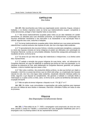 Senado Federal - Constituição Federal de 1988



                                               CAPÍTULO VIII
                                                Dos Índios



       Art. 231. São reconhecidos aos índios sua organização social, costumes, línguas, crenças e
tradições, e os direitos originários sobre as terras que tradicionalmente ocupam, competindo à
União demarcá-las, proteger e fazer respeitar todos os seus bens.
       § 1.º São terras tradicionalmente ocupadas pelos índios as por eles habitadas em caráter
permanente, as utilizadas para suas atividades produtivas, as imprescindíveis à preservação dos
recursos ambientais necessários a seu bem-estar e as necessárias a sua reprodução física e
cultural, segundo seus usos, costumes e tradições.
     § 2.º As terras tradicionalmente ocupadas pelos índios destinam-se a sua posse permanente,
cabendo-lhes o usufruto exclusivo das riquezas do solo, dos rios e dos lagos nelas existentes.
       § 3.º O aproveitamento dos recursos hídricos, incluídos os potenciais energéticos, a pesquisa
e a lavra das riquezas minerais em terras indígenas só podem ser efetivados com autorização do
Congresso Nacional, ouvidas as comunidades afetadas, ficando-lhes assegurada participação nos
resultados da lavra, na forma da lei.
       § 4.º As terras de que trata este artigo são inalienáveis e indisponíveis, e os direitos sobre
elas, imprescritíveis.
       § 5.º É vedada a remoção dos grupos indígenas de suas terras, salvo, ad referendum do
Congresso Nacional, em caso de catástrofe ou epidemia que ponha em risco sua população, ou no
interesse da soberania do País, após deliberação do Congresso Nacional, garantido, em qualquer
hipótese, o retorno imediato logo que cesse o risco.
      § 6.º São nulos e extintos, não produzindo efeitos jurídicos, os atos que tenham por objeto a
ocupação, o domínio e a posse das terras a que se refere este artigo, ou a exploração das riquezas
naturais do solo, dos rios e dos lagos nelas existentes, ressalvado relevante interesse público da
União, segundo o que dispuser lei complementar, não gerando a nulidade e a extinção direito a
indenização ou a ações contra a União, salvo, na forma da lei, quanto às benfeitorias derivadas da
ocupação de boa-fé.
      § 7.º Não se aplica às terras indígenas o disposto no art. 174, §§ 3.º e 4.º.
      Art. 232. Os índios, suas comunidades e organizações são partes legítimas para ingressar
em juízo em defesa de seus direitos e interesses, intervindo o Ministério Público em todos os atos
do processo.



                                          TÍTULO IX
                             Das Disposições Constitucionais Gerais



      Art. 233. (*) Para efeito do art. 7.º, XXIX, o empregador rural comprovará, de cinco em cinco
anos, perante a Justiça do Trabalho, o cumprimento das suas obrigações trabalhistas para com o
empregado rural, na presença deste e de seu representante sindical.
 