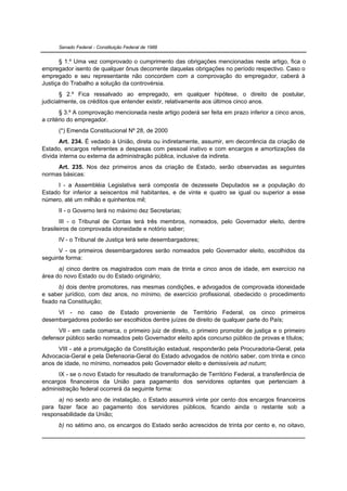 Senado Federal - Constituição Federal de 1988


       § 1.º Uma vez comprovado o cumprimento das obrigações mencionadas neste artigo, fica o
empregador isento de qualquer ônus decorrente daquelas obrigações no período respectivo. Caso o
empregado e seu representante não concordem com a comprovação do empregador, caberá à
Justiça do Trabalho a solução da controvérsia.
       § 2.º Fica ressalvado ao empregado, em qualquer hipótese, o direito de postular,
judicialmente, os créditos que entender existir, relativamente aos últimos cinco anos.
       § 3.º A comprovação mencionada neste artigo poderá ser feita em prazo inferior a cinco anos,
a critério do empregador.
      (*) Emenda Constitucional Nº 28, de 2000
       Art. 234. É vedado à União, direta ou indiretamente, assumir, em decorrência da criação de
Estado, encargos referentes a despesas com pessoal inativo e com encargos e amortizações da
dívida interna ou externa da administração pública, inclusive da indireta.
     Art. 235. Nos dez primeiros anos da criação de Estado, serão observadas as seguintes
normas básicas:
      I - a Assembléia Legislativa será composta de dezessete Deputados se a população do
Estado for inferior a seiscentos mil habitantes, e de vinte e quatro se igual ou superior a esse
número, até um milhão e quinhentos mil;
      II - o Governo terá no máximo dez Secretarias;
       III - o Tribunal de Contas terá três membros, nomeados, pelo Governador eleito, dentre
brasileiros de comprovada idoneidade e notório saber;
      IV - o Tribunal de Justiça terá sete desembargadores;
      V - os primeiros desembargadores serão nomeados pelo Governador eleito, escolhidos da
seguinte forma:
      a) cinco dentre os magistrados com mais de trinta e cinco anos de idade, em exercício na
área do novo Estado ou do Estado originário;
       b) dois dentre promotores, nas mesmas condições, e advogados de comprovada idoneidade
e saber jurídico, com dez anos, no mínimo, de exercício profissional, obedecido o procedimento
fixado na Constituição;
     VI - no caso de Estado proveniente de Território Federal, os cinco primeiros
desembargadores poderão ser escolhidos dentre juízes de direito de qualquer parte do País;
      VII - em cada comarca, o primeiro juiz de direito, o primeiro promotor de justiça e o primeiro
defensor público serão nomeados pelo Governador eleito após concurso público de provas e títulos;
      VIII - até a promulgação da Constituição estadual, responderão pela Procuradoria-Geral, pela
Advocacia-Geral e pela Defensoria-Geral do Estado advogados de notório saber, com trinta e cinco
anos de idade, no mínimo, nomeados pelo Governador eleito e demissíveis ad nutum;
      IX - se o novo Estado for resultado de transformação de Território Federal, a transferência de
encargos financeiros da União para pagamento dos servidores optantes que pertenciam à
administração federal ocorrerá da seguinte forma:
      a) no sexto ano de instalação, o Estado assumirá vinte por cento dos encargos financeiros
para fazer face ao pagamento dos servidores públicos, ficando ainda o restante sob a
responsabilidade da União;
      b) no sétimo ano, os encargos do Estado serão acrescidos de trinta por cento e, no oitavo,
 