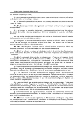Senado Federal - Constituição Federal de 1988


dos restantes cinqüenta por cento;
      X - as nomeações que se seguirem às primeiras, para os cargos mencionados neste artigo,
serão disciplinadas na Constituição estadual;
       XI - as despesas orçamentárias com pessoal não poderão ultrapassar cinqüenta por cento da
receita do Estado.
      Art. 236. Os serviços notariais e de registro são exercidos em caráter privado, por delegação
do poder público.
      § 1.º Lei regulará as atividades, disciplinará a responsabilidade civil e criminal dos notários,
dos oficiais de registro e de seus prepostos, e definirá a fiscalização de seus atos pelo Poder
Judiciário.
       § 2.º Lei federal estabelecerá normas gerais para fixação de emolumentos relativos aos atos
praticados pelos serviços notariais e de registro.
        § 3.º O ingresso na atividade notarial e de registro depende de concurso público de provas e
títulos, não se permitindo que qualquer serventia fique vaga, sem abertura de concurso de
provimento ou de remoção, por mais de seis meses.
       Art. 237. A fiscalização e o controle sobre o comércio exterior, essenciais à defesa dos
interesses fazendários nacionais, serão exercidos pelo Ministério da Fazenda.
      Art. 238. A lei ordenará a venda e revenda de combustíveis de petróleo, álcool carburante e
outros combustíveis derivados de matérias-primas renováveis, respeitados os princípios desta
Constituição.
      Art. 239. A arrecadação decorrente das contribuições para o Programa de Integração Social,
criado pela Lei Complementar n.º 7, de 7 de setembro de 1970, e para o Programa de Formação do
Patrimônio do Servidor Público, criado pela Lei Complementar n.º 8, de 3 de dezembro de 1970,
passa, a partir da promulgação desta Constituição, a financiar, nos termos que a lei dispuser, o
programa do seguro-desemprego e o abono de que trata o § 3.º deste artigo.
      § 1.º Dos recursos mencionados no caput deste artigo, pelo menos quarenta por cento serão
destinados a financiar programas de desenvolvimento econômico, através do Banco Nacional de
Desenvolvimento Econômico e Social, com critérios de remuneração que lhes preservem o valor.
      § 2.º Os patrimônios acumulados do Programa de Integração Social e do Programa de
Formação do Patrimônio do Servidor Público são preservados, mantendo-se os critérios de saque
nas situações previstas nas leis específicas, com exceção da retirada por motivo de casamento,
ficando vedada a distribuição da arrecadação de que trata o caput deste artigo, para depósito nas
contas individuais dos participantes.
       § 3.º Aos empregados que percebam de empregadores que contribuem para o Programa de
Integração Social ou para o Programa de Formação do Patrimônio do Servidor Público, até dois
salários mínimos de remuneração mensal, é assegurado o pagamento de um salário mínimo anual,
computado neste valor o rendimento das contas individuais, no caso daqueles que já participavam
dos referidos programas, até a data da promulgação desta Constituição.
       § 4.º O financiamento do seguro-desemprego receberá uma contribuição adicional da
empresa cujo índice de rotatividade da força de trabalho superar o índice médio da rotatividade do
setor, na forma estabelecida por lei.
      Art. 240. Ficam ressalvadas do disposto no art. 195 as atuais contribuições compulsórias
dos empregadores sobre a folha de salários, destinadas às entidades privadas de serviço social e
de formação profissional vinculadas ao sistema sindical.
 