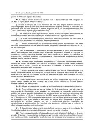 Senado Federal - Constituição Federal de 1988


janeiro de 1989, com a posse dos eleitos.
       Art. 5.º Não se aplicam às eleições previstas para 15 de novembro de 1988 o disposto no
art. 16 e as regras do art. 77 da Constituição.
       § 1.º Para as eleições de 15 de novembro de 1988 será exigido domicílio eleitoral na
circunscrição pelo menos durante os quatro meses anteriores ao pleito, podendo os candidatos que
preencham este requisito, atendidas as demais exigências da lei, ter seu registro efetivado pela
Justiça Eleitoral após a promulgação da Constituição.
     § 2.º Na ausência de norma legal específica, caberá ao Tribunal Superior Eleitoral editar as
normas necessárias à realização das eleições de 1988, respeitada a legislação vigente.
      § 3.º Os atuais parlamentares federais e estaduais eleitos Vice-Prefeitos, se convocados a
exercer a função de Prefeito, não perderão o mandato parlamentar.
       § 4.º O número de Vereadores por Município será fixado, para a representação a ser eleita
em 1988, pelo respectivo Tribunal Regional Eleitoral, respeitados os limites estipulados no art. 29,
IV, da Constituição.
       § 5.º Para as eleições de 15 de novembro de 1988, ressalvados os que já exercem mandato
eletivo, são inelegíveis para qualquer cargo, no território de jurisdição do titular, o cônjuge e os
parentes por consangüinidade ou afinidade, até o segundo grau, ou por adoção, do Presidente da
República, do Governador de Estado, do Governador do Distrito Federal e do Prefeito que tenham
exercido mais da metade do mandato.
      Art. 6.º Nos seis meses posteriores à promulgação da Constituição, parlamentares federais,
reunidos em número não inferior a trinta, poderão requerer ao Tribunal Superior Eleitoral o registro
de novo partido político, juntando ao requerimento o manifesto, o estatuto e o programa
devidamente assinados pelos requerentes.
      § 1.º O registro provisório, que será concedido de plano pelo Tribunal Superior Eleitoral, nos
termos deste artigo, defere ao novo partido todos os direitos, deveres e prerrogativas dos atuais,
entre eles o de participar, sob legenda própria, das eleições que vierem a ser realizadas nos doze
meses seguintes a sua formação.
       § 2.º O novo partido perderá automaticamente seu registro provisório se, no prazo de vinte e
quatro meses, contados de sua formação, não obtiver registro definitivo no Tribunal Superior
Eleitoral, na forma que a lei dispuser.
      Art. 7.º O Brasil propugnará pela formação de um tribunal internacional dos direitos humanos.
       Art. 8.º É concedida anistia aos que, no período de 18 de setembro de 1946 até a data da
promulgação da Constituição, foram atingidos, em decorrência de motivação exclusivamente
política, por atos de exceção, institucionais ou complementares, aos que foram abrangidos pelo
Decreto Legislativo n.º 18, de 15 de dezembro de 1961, e aos atingidos pelo Decreto-Lei n.º 864,
de 12 de setembro de 1969, asseguradas as promoções, na inatividade, ao cargo, emprego, posto
ou graduação a que teriam direito se estivessem em serviço ativo, obedecidos os prazos de
permanência em atividade previstos nas leis e regulamentos vigentes, respeitadas as
características e peculiaridades das carreiras dos servidores públicos civis e militares e
observados os respectivos regimes jurídicos.
      § 1.º O disposto neste artigo somente gerará efeitos financeiros a partir da promulgação da
Constituição, vedada a remuneração de qualquer espécie em caráter retroativo.
      § 2.º Ficam assegurados os benefícios estabelecidos neste artigo aos trabalhadores do setor
privado, dirigentes e representantes sindicais que, por motivos exclusivamente políticos, tenham
sido punidos, demitidos ou compelidos ao afastamento das atividades remuneradas que exerciam,
 