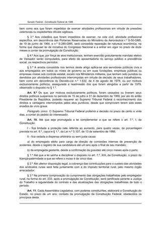 Senado Federal - Constituição Federal de 1988


bem como aos que foram impedidos de exercer atividades profissionais em virtude de pressões
ostensivas ou expedientes oficiais sigilosos.
      § 3.º Aos cidadãos que foram impedidos de exercer, na vida civil, atividade profissional
específica, em decorrência das Portarias Reservadas do Ministério da Aeronáutica n.º S-50-GM5,
de 19 de junho de 1964, e n.º S-285-GM5, será concedida reparação de natureza econômica, na
forma que dispuser lei de iniciativa do Congresso Nacional e a entrar em vigor no prazo de doze
meses a contar da promulgação da Constituição.
       § 4.º Aos que, por força de atos institucionais, tenham exercido gratuitamente mandato eletivo
de Vereador serão computados, para efeito de aposentadoria no serviço público e previdência
social, os respectivos períodos.
      § 5.º A anistia concedida nos termos deste artigo aplica-se aos servidores públicos civis e
aos empregados em todos os níveis de governo ou em suas fundações, empresas públicas ou
empresas mistas sob controle estatal, exceto nos Ministérios militares, que tenham sido punidos ou
demitidos por atividades profissionais interrompidas em virtude de decisão de seus trabalhadores,
bem como em decorrência do Decreto-Lei n.º 1.632, de 4 de agosto de 1978, ou por motivos
exclusivamente políticos, assegurada a readmissão dos que foram atingidos a partir de 1979,
observado o disposto no § 1.º.
       Art. 9.º Os que, por motivos exclusivamente políticos, foram cassados ou tiveram seus
direitos políticos suspensos no período de 15 de julho a 31 de dezembro de 1969, por ato do então
Presidente da República, poderão requerer ao Supremo Tribunal Federal o reconhecimento dos
direitos e vantagens interrompidos pelos atos punitivos, desde que comprovem terem sido estes
eivados de vício grave.
       Parágrafo único. O Supremo Tribunal Federal proferirá a decisão no prazo de cento e vinte
dias, a contar do pedido do interessado.
      Art. 10. Até que seja promulgada a lei complementar a que se refere o art. 7.º, I, da
Constituição:
       I - fica limitada a proteção nele referida ao aumento, para quatro vezes, da porcentagem
prevista no art. 6.º, caput e § 1.º, da Lei n.º 5.107, de 13 de setembro de 1966;
      II - fica vedada a dispensa arbitrária ou sem justa causa:
      a) do empregado eleito para cargo de direção de comissões internas de prevenção de
acidentes, desde o registro de sua candidatura até um ano após o final de seu mandato;
      b) da empregada gestante, desde a confirmação da gravidez até cinco meses após o parto.
      § 1.º Até que a lei venha a disciplinar o disposto no art. 7.º, XIX, da Constituição, o prazo da
licença-paternidade a que se refere o inciso é de cinco dias.
      § 2.º Até ulterior disposição legal, a cobrança das contribuições para o custeio das atividades
dos sindicatos rurais será feita juntamente com a do imposto territorial rural, pelo mesmo órgão
arrecadador.
       § 3.º Na primeira comprovação do cumprimento das obrigações trabalhistas pelo empregador
rural, na forma do art. 233, após a promulgação da Constituição, será certificada perante a Justiça
do Trabalho a regularidade do contrato e das atualizações das obrigações trabalhistas de todo o
período.
       Art. 11. Cada Assembléia Legislativa, com poderes constituintes, elaborará a Constituição do
Estado, no prazo de um ano, contado da promulgação da Constituição Federal, obedecidos os
princípios desta.
 