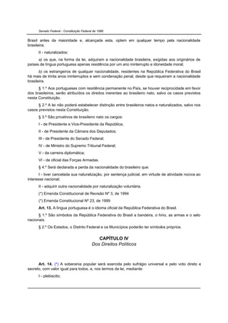 Senado Federal - Constituição Federal de 1988


Brasil antes da maioridade e, alcançada esta, optem em qualquer tempo pela nacionalidade
brasileira;
      II - naturalizados:
      a) os que, na forma da lei, adquiram a nacionalidade brasileira, exigidas aos originários de
países de língua portuguesa apenas residência por um ano ininterrupto e idoneidade moral;
       b) os estrangeiros de qualquer nacionalidade, residentes na República Federativa do Brasil
há mais de trinta anos ininterruptos e sem condenação penal, desde que requeiram a nacionalidade
brasileira.
      § 1.º Aos portugueses com residência permanente no País, se houver reciprocidade em favor
dos brasileiros, serão atribuídos os direitos inerentes ao brasileiro nato, salvo os casos previstos
nesta Constituição.
      § 2.º A lei não poderá estabelecer distinção entre brasileiros natos e naturalizados, salvo nos
casos previstos nesta Constituição.
      § 3.º São privativos de brasileiro nato os cargos:
      I - de Presidente e Vice-Presidente da República;
      II - de Presidente da Câmara dos Deputados;
      III - de Presidente do Senado Federal;
      IV - de Ministro do Supremo Tribunal Federal;
      V - da carreira diplomática;
      VI - de oficial das Forças Armadas.
      § 4.º Será declarada a perda da nacionalidade do brasileiro que:
       I - tiver cancelada sua naturalização, por sentença judicial, em virtude de atividade nociva ao
interesse nacional;
      II - adquirir outra nacionalidade por naturalização voluntária.
      (*) Emenda Constitucional de Revisão Nº 3, de 1994
      (*) Emenda Constitucional Nº 23, de 1999
      Art. 13. A língua portuguesa é o idioma oficial da República Federativa do Brasil.
      § 1.º São símbolos da República Federativa do Brasil a bandeira, o hino, as armas e o selo
nacionais.
      § 2.º Os Estados, o Distrito Federal e os Municípios poderão ter símbolos próprios.


                                              CAPÍTULO IV
                                           Dos Direitos Políticos



      Art. 14. (*) A soberania popular será exercida pelo sufrágio universal e pelo voto direto e
secreto, com valor igual para todos, e, nos termos da lei, mediante:
      I - plebiscito;
 
