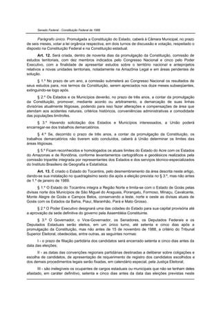 Senado Federal - Constituição Federal de 1988


      Parágrafo único. Promulgada a Constituição do Estado, caberá à Câmara Municipal, no prazo
de seis meses, votar a lei orgânica respectiva, em dois turnos de discussão e votação, respeitado o
disposto na Constituição Federal e na Constituição estadual.
       Art. 12. Será criada, dentro de noventa dias da promulgação da Constituição, comissão de
estudos territoriais, com dez membros indicados pelo Congresso Nacional e cinco pelo Poder
Executivo, com a finalidade de apresentar estudos sobre o território nacional e anteprojetos
relativos a novas unidades territoriais, notadamente na Amazônia Legal e em áreas pendentes de
solução.
      § 1.º No prazo de um ano, a comissão submeterá ao Congresso Nacional os resultados de
seus estudos para, nos termos da Constituição, serem apreciados nos doze meses subseqüentes,
extinguindo-se logo após.
       § 2.º Os Estados e os Municípios deverão, no prazo de três anos, a contar da promulgação
da Constituição, promover, mediante acordo ou arbitramento, a demarcação de suas linhas
divisórias atualmente litigiosas, podendo para isso fazer alterações e compensações de área que
atendam aos acidentes naturais, critérios históricos, conveniências administrativas e comodidade
das populações limítrofes.
      § 3.º Havendo solicitação dos Estados e Municípios interessados, a União poderá
encarregar-se dos trabalhos demarcatórios.
       § 4.º Se, decorrido o prazo de três anos, a contar da promulgação da Constituição, os
trabalhos demarcatórios não tiverem sido concluídos, caberá à União determinar os limites das
áreas litigiosas.
      § 5.º Ficam reconhecidos e homologados os atuais limites do Estado do Acre com os Estados
do Amazonas e de Rondônia, conforme levantamentos cartográficos e geodésicos realizados pela
comissão tripartite integrada por representantes dos Estados e dos serviços técnico-especializados
do Instituto Brasileiro de Geografia e Estatística.
       Art. 13. É criado o Estado do Tocantins, pelo desmembramento da área descrita neste artigo,
dando-se sua instalação no quadragésimo sexto dia após a eleição prevista no § 3.º, mas não antes
de 1.º de janeiro de 1989.
       § 1.º O Estado do Tocantins integra a Região Norte e limita-se com o Estado de Goiás pelas
divisas norte dos Municípios de São Miguel do Araguaia, Porangatu, Formoso, Minaçu, Cavalcante,
Monte Alegre de Goiás e Campos Belos, conservando a leste, norte e oeste as divisas atuais de
Goiás com os Estados da Bahia, Piauí, Maranhão, Pará e Mato Grosso.
      § 2.º O Poder Executivo designará uma das cidades do Estado para sua capital provisória até
a aprovação da sede definitiva do governo pela Assembléia Constituinte.
      § 3.º O Governador, o Vice-Governador, os Senadores, os Deputados Federais e os
Deputados Estaduais serão eleitos, em um único turno, até setenta e cinco dias após a
promulgação da Constituição, mas não antes de 15 de novembro de 1988, a critério do Tribunal
Superior Eleitoral, obedecidas, entre outras, as seguintes normas:
      I - o prazo de filiação partidária dos candidatos será encerrado setenta e cinco dias antes da
data das eleições;
      II - as datas das convenções regionais partidárias destinadas a deliberar sobre coligações e
escolha de candidatos, de apresentação de requerimento de registro dos candidatos escolhidos e
dos demais procedimentos legais serão fixadas, em calendário especial, pela Justiça Eleitoral;
      III - são inelegíveis os ocupantes de cargos estaduais ou municipais que não se tenham deles
afastado, em caráter definitivo, setenta e cinco dias antes da data das eleições previstas neste
 