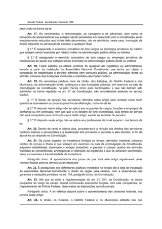 Senado Federal - Constituição Federal de 1988


pela União na forma da lei.
       Art. 17. Os vencimentos, a remuneração, as vantagens e os adicionais, bem como os
proventos de aposentadoria que estejam sendo percebidos em desacordo com a Constituição serão
imediatamente reduzidos aos limites dela decorrentes, não se admitindo, neste caso, invocação de
direito adquirido ou percepção de excesso a qualquer título.
      § 1.º É assegurado o exercício cumulativo de dois cargos ou empregos privativos de médico
que estejam sendo exercidos por médico militar na administração pública direta ou indireta.
       § 2.º É assegurado o exercício cumulativo de dois cargos ou empregos privativos de
profissionais de saúde que estejam sendo exercidos na administração pública direta ou indireta.
       Art. 18. Ficam extintos os efeitos jurídicos de qualquer ato legislativo ou administrativo,
lavrado a partir da instalação da Assembléia Nacional Constituinte, que tenha por objeto a
concessão de estabilidade a servidor admitido sem concurso público, da administração direta ou
indireta, inclusive das fundações instituídas e mantidas pelo Poder Público.
       Art. 19. Os servidores públicos civis da União, dos Estados, do Distrito Federal e dos
Municípios, da administração direta, autárquica e das fundações públicas, em exercício na data da
promulgação da Constituição, há pelo menos cinco anos continuados, e que não tenham sido
admitidos na forma regulada no art. 37 da Constituição, são considerados estáveis no serviço
público.
     § 1.º O tempo de serviço dos servidores referidos neste artigo será contado como título
quando se submeterem a concurso para fins de efetivação, na forma da lei.
      § 2.º O disposto neste artigo não se aplica aos ocupantes de cargos, funções e empregos de
confiança ou em comissão, nem aos que a lei declare de livre exoneração, cujo tempo de serviço
não será computado para os fins do caput deste artigo, exceto se se tratar de servidor.
       § 3.º O disposto neste artigo não se aplica aos professores de nível superior, nos termos da
lei.
      Art. 20. Dentro de cento e oitenta dias, proceder-se-á à revisão dos direitos dos servidores
públicos inativos e pensionistas e à atualização dos proventos e pensões a eles devidos, a fim de
ajustá-los ao disposto na Constituição.
      Art. 21. Os juízes togados de investidura limitada no tempo, admitidos mediante concurso
público de provas e títulos e que estejam em exercício na data da promulgação da Constituição,
adquirem estabilidade, observado o estágio probatório, e passam a compor quadro em extinção,
mantidas as competências, prerrogativas e restrições da legislação a que se achavam submetidos,
salvo as inerentes à transitoriedade da investidura.
     Parágrafo único. A aposentadoria dos juízes de que trata este artigo regular-se-á pelas
normas fixadas para os demais juízes estaduais.
      Art. 22. É assegurado aos defensores públicos investidos na função até a data de instalação
da Assembléia Nacional Constituinte o direito de opção pela carreira, com a observância das
garantias e vedações previstas no art. 134, parágrafo único, da Constituição.
     Art. 23. Até que se edite a regulamentação do art. 21, XVI, da Constituição, os atuais
ocupantes do cargo de censor federal continuarão exercendo funções com este compatíveis, no
Departamento de Polícia Federal, observadas as disposições constitucionais.
      Parágrafo único. A lei referida disporá sobre o aproveitamento dos censores federais, nos
termos deste artigo.
       Art. 24. A União, os Estados, o Distrito Federal e os Municípios editarão leis que
 