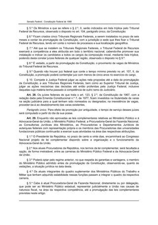 Senado Federal - Constituição Federal de 1988


     § 5.º Os Ministros a que se refere o § 2.º, II, serão indicados em lista tríplice pelo Tribunal
Federal de Recursos, observado o disposto no art. 104, parágrafo único, da Constituição.
     § 6.º Ficam criados cinco Tribunais Regionais Federais, a serem instalados no prazo de seis
meses a contar da promulgação da Constituição, com a jurisdição e sede que lhes fixar o Tribunal
Federal de Recursos, tendo em conta o número de processos e sua localização geográfica.
       § 7.º Até que se instalem os Tribunais Regionais Federais, o Tribunal Federal de Recursos
exercerá a competência a eles atribuída em todo o território nacional, cabendo-lhe promover sua
instalação e indicar os candidatos a todos os cargos da composição inicial, mediante lista tríplice,
podendo desta constar juízes federais de qualquer região, observado o disposto no § 9.º.
       § 8.º É vedado, a partir da promulgação da Constituição, o provimento de vagas de Ministros
do Tribunal Federal de Recursos.
      § 9.º Quando não houver juiz federal que conte o tempo mínimo previsto no art. 107, II, da
Constituição, a promoção poderá contemplar juiz com menos de cinco anos no exercício do cargo.
       § 10. Compete à Justiça Federal julgar as ações nela propostas até a data da promulgação
da Constituição, e aos Tribunais Regionais Federais, bem como ao Superior Tribunal de Justiça,
julgar as ações rescisórias das decisões até então proferidas pela Justiça Federal, inclusive
daquelas cuja matéria tenha passado à competência de outro ramo do Judiciário.
      Art. 28. Os juízes federais de que trata o art. 123, § 2.º, da Constituição de 1967, com a
redação dada pela Emenda Constitucional n.º 7, de 1977, ficam investidos na titularidade de varas
na seção judiciária para a qual tenham sido nomeados ou designados; na inexistência de vagas,
proceder-se-á ao desdobramento das varas existentes.
      Parágrafo único. Para efeito de promoção por antiguidade, o tempo de serviço desses juízes
será computado a partir do dia de sua posse.
      Art. 29. Enquanto não aprovadas as leis complementares relativas ao Ministério Público e à
Advocacia-Geral da União, o Ministério Público Federal, a Procuradoria-Geral da Fazenda Nacional,
as Consultorias Jurídicas dos Ministérios, as Procuradorias e Departamentos Jurídicos de
autarquias federais com representação própria e os membros das Procuradorias das universidades
fundacionais públicas continuarão a exercer suas atividades na área das respectivas atribuições.
      § 1.º O Presidente da República, no prazo de cento e vinte dias, encaminhará ao Congresso
Nacional projeto de lei complementar dispondo sobre a organização e o funcionamento da
Advocacia-Geral da União.
      § 2.º Aos atuais Procuradores da República, nos termos da lei complementar, será facultada a
opção, de forma irretratável, entre as carreiras do Ministério Público Federal e da Advocacia-Geral
da União.
     § 3.º Poderá optar pelo regime anterior, no que respeita às garantias e vantagens, o membro
do Ministério Público admitido antes da promulgação da Constituição, observando-se, quanto às
vedações, a situação jurídica na data desta.
        § 4.º Os atuais integrantes do quadro suplementar dos Ministérios Públicos do Trabalho e
Militar que tenham adquirido estabilidade nessas funções passam a integrar o quadro da respectiva
carreira.
       § 5.º Cabe à atual Procuradoria-Geral da Fazenda Nacional, diretamente ou por delegação,
que pode ser ao Ministério Público estadual, representar judicialmente a União nas causas de
natureza fiscal, na área da respectiva competência, até a promulgação das leis complementares
previstas neste artigo.
 