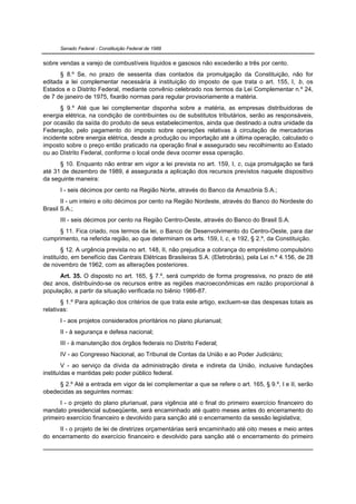 Senado Federal - Constituição Federal de 1988


sobre vendas a varejo de combustíveis líquidos e gasosos não excederão a três por cento.
      § 8.º Se, no prazo de sessenta dias contados da promulgação da Constituição, não for
editada a lei complementar necessária à instituição do imposto de que trata o art. 155, I, b, os
Estados e o Distrito Federal, mediante convênio celebrado nos termos da Lei Complementar n.º 24,
de 7 de janeiro de 1975, fixarão normas para regular provisoriamente a matéria.
      § 9.º Até que lei complementar disponha sobre a matéria, as empresas distribuidoras de
energia elétrica, na condição de contribuintes ou de substitutos tributários, serão as responsáveis,
por ocasião da saída do produto de seus estabelecimentos, ainda que destinado a outra unidade da
Federação, pelo pagamento do imposto sobre operações relativas à circulação de mercadorias
incidente sobre energia elétrica, desde a produção ou importação até a última operação, calculado o
imposto sobre o preço então praticado na operação final e assegurado seu recolhimento ao Estado
ou ao Distrito Federal, conforme o local onde deva ocorrer essa operação.
      § 10. Enquanto não entrar em vigor a lei prevista no art. 159, I, c, cuja promulgação se fará
até 31 de dezembro de 1989, é assegurada a aplicação dos recursos previstos naquele dispositivo
da seguinte maneira:
      I - seis décimos por cento na Região Norte, através do Banco da Amazônia S.A.;
       II - um inteiro e oito décimos por cento na Região Nordeste, através do Banco do Nordeste do
Brasil S.A.;
      III - seis décimos por cento na Região Centro-Oeste, através do Banco do Brasil S.A.
     § 11. Fica criado, nos termos da lei, o Banco de Desenvolvimento do Centro-Oeste, para dar
cumprimento, na referida região, ao que determinam os arts. 159, I, c, e 192, § 2.º, da Constituição.
        § 12. A urgência prevista no art. 148, II, não prejudica a cobrança do empréstimo compulsório
instituído, em benefício das Centrais Elétricas Brasileiras S.A. (Eletrobrás), pela Lei n.º 4.156, de 28
de novembro de 1962, com as alterações posteriores.
      Art. 35. O disposto no art. 165, § 7.º, será cumprido de forma progressiva, no prazo de até
dez anos, distribuindo-se os recursos entre as regiões macroeconômicas em razão proporcional à
população, a partir da situação verificada no biênio 1986-87.
       § 1.º Para aplicação dos critérios de que trata este artigo, excluem-se das despesas totais as
relativas:
      I - aos projetos considerados prioritários no plano plurianual;
      II - à segurança e defesa nacional;
      III - à manutenção dos órgãos federais no Distrito Federal;
      IV - ao Congresso Nacional, ao Tribunal de Contas da União e ao Poder Judiciário;
        V - ao serviço da dívida da administração direta e indireta da União, inclusive fundações
instituídas e mantidas pelo poder público federal.
     § 2.º Até a entrada em vigor da lei complementar a que se refere o art. 165, § 9.º, I e II, serão
obedecidas as seguintes normas:
      I - o projeto do plano plurianual, para vigência até o final do primeiro exercício financeiro do
mandato presidencial subseqüente, será encaminhado até quatro meses antes do encerramento do
primeiro exercício financeiro e devolvido para sanção até o encerramento da sessão legislativa;
     II - o projeto de lei de diretrizes orçamentárias será encaminhado até oito meses e meio antes
do encerramento do exercício financeiro e devolvido para sanção até o encerramento do primeiro
 