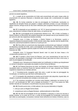 Senado Federal - Constituição Federal de 1988


período da sessão legislativa;
       III - o projeto de lei orçamentária da União será encaminhado até quatro meses antes do
encerramento do exercício financeiro e devolvido para sanção até o encerramento da sessão
legislativa.
       Art. 36. Os fundos existentes na data da promulgação da Constituição, excetuados os
resultantes de isenções fiscais que passem a integrar patrimônio privado e os que interessem à
defesa nacional, extinguir-se-ão se não forem ratificados pelo Congresso Nacional no prazo de dois
anos.
      Art. 37. A adaptação ao que estabelece o art. 167, III, deverá processar-se no prazo de cinco
anos, reduzindo-se o excesso à base de, pelo menos, um quinto por ano.
        Art. 38. Até a promulgação da lei complementar referida no art. 169, a União, os Estados, o
Distrito Federal e os Municípios não poderão despender com pessoal mais do que sessenta e cinco
por cento do valor das respectivas receitas correntes.
      Parágrafo único. A União, os Estados, o Distrito Federal e os Municípios, quando a
respectiva despesa de pessoal exceder o limite previsto neste artigo, deverão retornar àquele limite,
reduzindo o percentual excedente à razão de um quinto por ano.
      Art. 39. Para efeito do cumprimento das disposições constitucionais que impliquem variações
de despesas e receitas da União, após a promulgação da Constituição, o Poder Executivo deverá
elaborar e o Poder Legislativo apreciar projeto de revisão da lei orçamentária referente ao exercício
financeiro de 1989.
     Parágrafo único. O Congresso Nacional deverá votar no prazo de doze meses a lei
complementar prevista no art. 161, II.
        Art. 40. É mantida a Zona Franca de Manaus, com suas características de área livre de
comércio, de exportação e importação, e de incentivos fiscais, pelo prazo de vinte e cinco anos, a
partir da promulgação da Constituição.
      Parágrafo único. Somente por lei federal podem ser modificados os critérios que disciplinaram
ou venham a disciplinar a aprovação dos projetos na Zona Franca de Manaus.
      Art. 41. Os Poderes Executivos da União, dos Estados, do Distrito Federal e dos Municípios
reavaliarão todos os incentivos fiscais de natureza setorial ora em vigor, propondo aos Poderes
Legislativos respectivos as medidas cabíveis.
      § 1.º Considerar-se-ão revogados após dois anos, a partir da data da promulgação da
Constituição, os incentivos que não forem confirmados por lei.
      § 2.º A revogação não prejudicará os direitos que já tiverem sido adquiridos, àquela data, em
relação a incentivos concedidos sob condição e com prazo certo.
      § 3.º Os incentivos concedidos por convênio entre Estados, celebrados nos termos do art.
23, § 6.º, da Constituição de 1967, com a redação da Emenda n.º 1, de 17 de outubro de 1969,
também deverão ser reavaliados e reconfirmados nos prazos deste artigo.
      Art. 42. Durante quinze anos, a União aplicará, dos recursos destinados à irrigação:
      I - vinte por cento na Região Centro-Oeste;
      II - cinqüenta por cento na Região Nordeste, preferencialmente no Semi-Árido.
       Art. 43. Na data da promulgação da lei que disciplinar a pesquisa e a lavra de recursos e
jazidas minerais, ou no prazo de um ano, a contar da promulgação da Constituição, tornar-se-ão
sem efeito as autorizações, concessões e demais títulos atributivos de direitos minerários, caso os
 