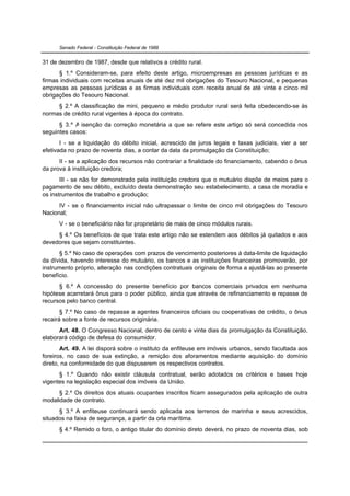 Senado Federal - Constituição Federal de 1988


31 de dezembro de 1987, desde que relativos a crédito rural.
      § 1.º Consideram-se, para efeito deste artigo, microempresas as pessoas jurídicas e as
firmas individuais com receitas anuais de até dez mil obrigações do Tesouro Nacional, e pequenas
empresas as pessoas jurídicas e as firmas individuais com receita anual de até vinte e cinco mil
obrigações do Tesouro Nacional.
     § 2.º A classificação de mini, pequeno e médio produtor rural será feita obedecendo-se às
normas de crédito rural vigentes à época do contrato.
      § 3.º A isenção da correção monetária a que se refere este artigo só será concedida nos
seguintes casos:
       I - se a liquidação do débito inicial, acrescido de juros legais e taxas judiciais, vier a ser
efetivada no prazo de noventa dias, a contar da data da promulgação da Constituição;
      II - se a aplicação dos recursos não contrariar a finalidade do financiamento, cabendo o ônus
da prova à instituição credora;
       III - se não for demonstrado pela instituição credora que o mutuário dispõe de meios para o
pagamento de seu débito, excluído desta demonstração seu estabelecimento, a casa de moradia e
os instrumentos de trabalho e produção;
      IV - se o financiamento inicial não ultrapassar o limite de cinco mil obrigações do Tesouro
Nacional;
      V - se o beneficiário não for proprietário de mais de cinco módulos rurais.
     § 4.º Os benefícios de que trata este artigo não se estendem aos débitos já quitados e aos
devedores que sejam constituintes.
      § 5.º No caso de operações com prazos de vencimento posteriores à data-limite de liquidação
da dívida, havendo interesse do mutuário, os bancos e as instituições financeiras promoverão, por
instrumento próprio, alteração nas condições contratuais originais de forma a ajustá-las ao presente
benefício.
      § 6.º A concessão do presente benefício por bancos comerciais privados em nenhuma
hipótese acarretará ônus para o poder público, ainda que através de refinanciamento e repasse de
recursos pelo banco central.
       § 7.º No caso de repasse a agentes financeiros oficiais ou cooperativas de crédito, o ônus
recairá sobre a fonte de recursos originária.
      Art. 48. O Congresso Nacional, dentro de cento e vinte dias da promulgação da Constituição,
elaborará código de defesa do consumidor.
       Art. 49. A lei disporá sobre o instituto da enfiteuse em imóveis urbanos, sendo facultada aos
foreiros, no caso de sua extinção, a remição dos aforamentos mediante aquisição do domínio
direto, na conformidade do que dispuserem os respectivos contratos.
      § 1.º Quando não existir cláusula contratual, serão adotados os critérios e bases hoje
vigentes na legislação especial dos imóveis da União.
      § 2.º Os direitos dos atuais ocupantes inscritos ficam assegurados pela aplicação de outra
modalidade de contrato.
      § 3.º A enfiteuse continuará sendo aplicada aos terrenos de marinha e seus acrescidos,
situados na faixa de segurança, a partir da orla marítima.
      § 4.º Remido o foro, o antigo titular do domínio direto deverá, no prazo de noventa dias, sob
 