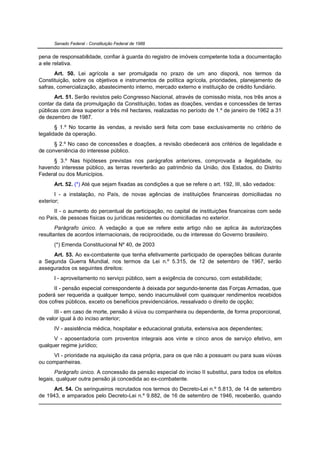 Senado Federal - Constituição Federal de 1988


pena de responsabilidade, confiar à guarda do registro de imóveis competente toda a documentação
a ele relativa.
      Art. 50. Lei agrícola a ser promulgada no prazo de um ano disporá, nos termos da
Constituição, sobre os objetivos e instrumentos de política agrícola, prioridades, planejamento de
safras, comercialização, abastecimento interno, mercado externo e instituição de crédito fundiário.
      Art. 51. Serão revistos pelo Congresso Nacional, através de comissão mista, nos três anos a
contar da data da promulgação da Constituição, todas as doações, vendas e concessões de terras
públicas com área superior a três mil hectares, realizadas no período de 1.º de janeiro de 1962 a 31
de dezembro de 1987.
       § 1.º No tocante às vendas, a revisão será feita com base exclusivamente no critério de
legalidade da operação.
      § 2.º No caso de concessões e doações, a revisão obedecerá aos critérios de legalidade e
de conveniência do interesse público.
     § 3.º Nas hipóteses previstas nos parágrafos anteriores, comprovada a ilegalidade, ou
havendo interesse público, as terras reverterão ao patrimônio da União, dos Estados, do Distrito
Federal ou dos Municípios.
      Art. 52. (*) Até que sejam fixadas as condições a que se refere o art. 192, III, são vedados:
       I - a instalação, no País, de novas agências de instituições financeiras domiciliadas no
exterior;
      II - o aumento do percentual de participação, no capital de instituições financeiras com sede
no País, de pessoas físicas ou jurídicas residentes ou domiciliadas no exterior.
       Parágrafo único. A vedação a que se refere este artigo não se aplica às autorizações
resultantes de acordos internacionais, de reciprocidade, ou de interesse do Governo brasileiro.
      (*) Emenda Constitucional Nº 40, de 2003
     Art. 53. Ao ex-combatente que tenha efetivamente participado de operações bélicas durante
a Segunda Guerra Mundial, nos termos da Lei n.º 5.315, de 12 de setembro de 1967, serão
assegurados os seguintes direitos:
      I - aproveitamento no serviço público, sem a exigência de concurso, com estabilidade;
      II - pensão especial correspondente à deixada por segundo-tenente das Forças Armadas, que
poderá ser requerida a qualquer tempo, sendo inacumulável com quaisquer rendimentos recebidos
dos cofres públicos, exceto os benefícios previdenciários, ressalvado o direito de opção;
      III - em caso de morte, pensão à viúva ou companheira ou dependente, de forma proporcional,
de valor igual à do inciso anterior;
      IV - assistência médica, hospitalar e educacional gratuita, extensiva aos dependentes;
      V - aposentadoria com proventos integrais aos vinte e cinco anos de serviço efetivo, em
qualquer regime jurídico;
      VI - prioridade na aquisição da casa própria, para os que não a possuam ou para suas viúvas
ou companheiras.
       Parágrafo único. A concessão da pensão especial do inciso II substitui, para todos os efeitos
legais, qualquer outra pensão já concedida ao ex-combatente.
      Art. 54. Os seringueiros recrutados nos termos do Decreto-Lei n.º 5.813, de 14 de setembro
de 1943, e amparados pelo Decreto-Lei n.º 9.882, de 16 de setembro de 1946, receberão, quando
 