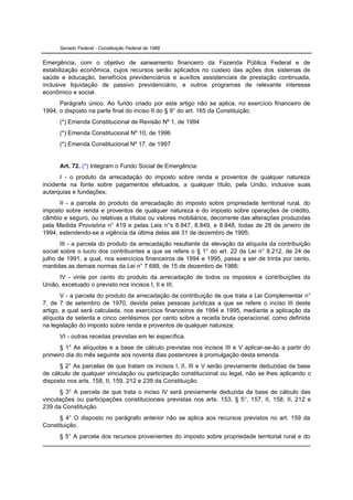 Senado Federal - Constituição Federal de 1988


Emergência, com o objetivo de saneamento financeiro da Fazenda Pública Federal e de
estabilização econômica, cujos recursos serão aplicados no custeio das ações dos sistemas de
saúde e educação, benefícios previdenciários e auxílios assistenciais de prestação continuada,
inclusive liquidação de passivo previdenciário, e outros programas de relevante interesse
econômico e social.
      Parágrafo único. Ao fundo criado por este artigo não se aplica, no exercício financeiro de
1994, o disposto na parte final do inciso II do § 9° do art. 165 da Constituição.
      (*) Emenda Constitucional de Revisão Nº 1, de 1994
      (*) Emenda Constitucional Nº 10, de 1996
      (*) Emenda Constitucional Nº 17, de 1997


      Art. 72. (*) Integram o Fundo Social de Emergência:
      I - o produto da arrecadação do imposto sobre renda e proventos de qualquer natureza
incidente na fonte sobre pagamentos efetuados, a qualquer título, pela União, inclusive suas
autarquias e fundações;
      II - a parcela do produto da arrecadação do imposto sobre propriedade territorial rural, do
imposto sobre renda e proventos de qualquer natureza e do imposto sobre operações de crédito,
câmbio e seguro, ou relativas a títulos ou valores mobiliários, decorrente das alterações produzidas
pela Medida Provisória n° 419 e pelas Leis n°s 8.847, 8.849, e 8.848, todas de 28 de janeiro de
1994, estendendo-se a vigência da última delas até 31 de dezembro de 1995;
       III - a parcela do produto da arrecadação resultante da elevação da alíquota da contribuição
social sobre o lucro dos contribuintes a que se refere o § 1° do art. 22 da Lei n° 8.212, de 24 de
julho de 1991, a qual, nos exercícios financeiros de 1994 e 1995, passa a ser de trinta por cento,
mantidas as demais normas da Lei n° 7.689, de 15 de dezembro de 1988;
      IV - vinte por cento do produto da arrecadação de todos os impostos e contribuições da
União, excetuado o previsto nos incisos I, II e III;
       V - a parcela do produto da arrecadação da contribuição de que trata a Lei Complementar n°
7, de 7 de setembro de 1970, devida pelas pessoas jurídicas a que se refere o inciso III deste
artigo, a qual será calculada, nos exercícios financeiros de 1994 e 1995, mediante a aplicação da
alíquota de setenta e cinco centésimos por cento sobre a receita bruta operacional, como definida
na legislação do imposto sobre renda e proventos de qualquer natureza;
      VI - outras receitas previstas em lei específica.
      § 1° As alíquotas e a base de cálculo previstas nos incisos III e V aplicar-se-ão a partir do
primeiro dia do mês seguinte aos noventa dias posteriores à promulgação desta emenda.
      § 2° As parcelas de que tratam os incisos I, II, III e V serão previamente deduzidas da base
de cálculo de qualquer vinculação ou participação constitucional ou legal, não se lhes aplicando o
disposto nos arts. 158, II, 159, 212 e 239 da Constituição.
      § 3° A parcela de que trata o inciso IV será previamente deduzida da base de cálculo das
vinculações ou participações constitucionais previstas nos arts. 153, § 5°, 157, II, 158, II, 212 e
239 da Constituição.
      § 4° O disposto no parágrafo anterior não se aplica aos recursos previstos no art. 159 da
Constituição.
      § 5° A parcela dos recursos provenientes do imposto sobre propriedade territorial rural e do
 