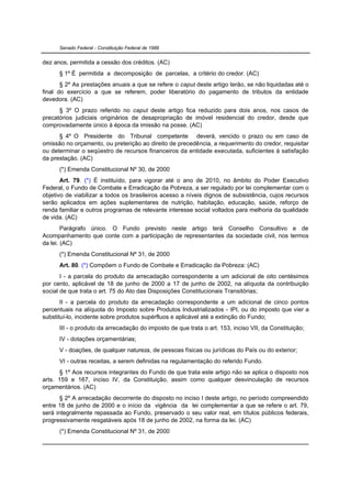 Senado Federal - Constituição Federal de 1988


dez anos, permitida a cessão dos créditos. (AC)
      § 1º É permitida a decomposição de parcelas, a critério do credor. (AC)
       § 2º As prestações anuais a que se refere o caput deste artigo terão, se não liquidadas até o
final do exercício a que se referem, poder liberatório do pagamento de tributos da entidade
devedora. (AC)
      § 3º O prazo referido no caput deste artigo fica reduzido para dois anos, nos casos de
precatórios judiciais originários de desapropriação de imóvel residencial do credor, desde que
comprovadamente único à época da imissão na posse. (AC)
      § 4º O Presidente do Tribunal competente deverá, vencido o prazo ou em caso de
omissão no orçamento, ou preterição ao direito de precedência, a requerimento do credor, requisitar
ou determinar o seqüestro de recursos financeiros da entidade executada, suficientes à satisfação
da prestação. (AC)
      (*) Emenda Constitucional Nº 30, de 2000
       Art. 79. (*) É instituído, para vigorar até o ano de 2010, no âmbito do Poder Executivo
Federal, o Fundo de Combate e Erradicação da Pobreza, a ser regulado por lei complementar com o
objetivo de viabilizar a todos os brasileiros acesso a níveis dignos de subsistência, cujos recursos
serão aplicados em ações suplementares de nutrição, habitação, educação, saúde, reforço de
renda familiar e outros programas de relevante interesse social voltados para melhoria da qualidade
de vida. (AC)
        Parágrafo único. O Fundo previsto neste artigo terá Conselho Consultivo e de
Acompanhamento que conte com a participação de representantes da sociedade civil, nos termos
da lei. (AC)
      (*) Emenda Constitucional Nº 31, de 2000
      Art. 80. (*) Compõem o Fundo de Combate e Erradicação da Pobreza: (AC)
       I - a parcela do produto da arrecadação correspondente a um adicional de oito centésimos
por cento, aplicável de 18 de junho de 2000 a 17 de junho de 2002, na alíquota da contribuição
social de que trata o art. 75 do Ato das Disposições Constitucionais Transitórias;
       II - a parcela do produto da arrecadação correspondente a um adicional de cinco pontos
percentuais na alíquota do Imposto sobre Produtos Industrializados - IPI, ou do imposto que vier a
substituí-lo, incidente sobre produtos supérfluos e aplicável até a extinção do Fundo;
      III - o produto da arrecadação do imposto de que trata o art. 153, inciso VII, da Constituição;
      IV - dotações orçamentárias;
      V - doações, de qualquer natureza, de pessoas físicas ou jurídicas do País ou do exterior;
      VI - outras receitas, a serem definidas na regulamentação do referido Fundo.
       § 1º Aos recursos integrantes do Fundo de que trata este artigo não se aplica o disposto nos
arts. 159 e 167, inciso IV, da Constituição, assim como qualquer desvinculação de recursos
orçamentários. (AC)
       § 2º A arrecadação decorrente do disposto no inciso I deste artigo, no período compreendido
entre 18 de junho de 2000 e o início da vigência da lei complementar a que se refere o art. 79,
será integralmente repassada ao Fundo, preservado o seu valor real, em títulos públicos federais,
progressivamente resgatáveis após 18 de junho de 2002, na forma da lei. (AC)
      (*) Emenda Constitucional Nº 31, de 2000
 
