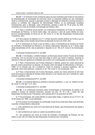 Senado Federal - Constituição Federal de 1988


       Art. 81. (*) É instituído Fundo constituído pelos recursos recebidos pela União em decorrência
da desestatização de sociedades de economia mista ou empresas públicas por ela controladas,
direta ou indiretamente, quando a operação envolver a alienação do respectivo controle acionário a
pessoa ou entidade não integrante da Administração Pública, ou de participação societária
remanescente após a alienação, cujos rendimentos, gerados a partir de 18 de junho de 2002,
reverterão ao Fundo de Combate e Erradicação de Pobreza. (AC)
       § 1º Caso o montante anual previsto nos rendimentos transferidos ao Fundo de Combate e
Erradicação da Pobreza, na forma deste artigo, não alcance o valor de quatro bilhões de reais,
far-se-á complementação na forma do art. 80, inciso IV, do Ato das Disposições Constitucionais
Transitórias. (AC)
       § 2º Sem prejuízo do disposto no § 1º, o Poder Executivo poderá destinar ao Fundo a que se
refere este artigo outras receitas decorrentes da alienação de bens da União. (AC)
      § 3º A constituição do Fundo a que se refere o caput, a transferência de recursos ao Fundo
de Combate e Erradicação da Pobreza e as demais disposições referentes ao § 1º deste artigo
serão disciplinadas em lei, não se aplicando o disposto no art. 165, § 9º, inciso II, da Constituição.
(AC)
      (*) Emenda Constitucional Nº 31, de 2000
       Art. 82. (*) Os Estados, o Distrito Federal e os Municípios devem instituir Fundos de Combate
à Pobreza, com os recursos de que trata este artigo e outros que vierem a destinar, devendo os
referidos Fundos ser geridos por entidades que contem com a participação da sociedade civil. (AC)
      § 1º Para o financiamento dos Fundos Estaduais e Distrital, poderá ser criado adicional de
até dois pontos percentuais na alíquota do Imposto sobre Circulação de Mercadorias e Serviços -
ICMS, ou do imposto que vier a substituí-lo, sobre os produtos e serviços supérfluos, não se
aplicando, sobre este adicional, o disposto no art. 158, inciso IV, da Constituição. (AC)
      § 2º Para o financiamento dos Fundos Municipais, poderá ser criado adicional de até meio
ponto percentual na alíquota do Imposto sobre Serviços ou do imposto que vier a substituí-lo, sobre
serviços supérfluos. (AC)
      (*) Emenda Constitucional Nº 31, de 2000
       Art. 83. (*) Lei federal definirá os produtos e serviços supérfluos a que se referem os arts.
80, inciso II, e 82, §§ 1º e 2º. (AC)
      (*) Emenda Constitucional Nº 31, de 2000
       Art. 84. (*) A contribuição provisória sobre movimentação ou transmissão de valores e de
créditos e direitos de natureza financeira, prevista nos arts. 74, 75 e 80, I, deste Ato das
Disposições Constitucionais Transitórias, será cobrada até 31 de dezembro de 2004.
      § 1º Fica prorrogada, até a data referida no caput deste artigo, a vigência da Lei nº 9.311, de
24 de outubro de 1996, e suas alterações.
      § 2º Do produto da arrecadação da contribuição social de que trata este artigo será destinada
a parcela correspondente à alíquota de:
      I - vinte centésimos por cento ao Fundo Nacional de Saúde, para financiamento das ações e
serviços de saúde;
      II - dez centésimos por cento ao custeio da previdência social;
      III - oito centésimos por cento ao Fundo de Combate e Erradicação da Pobreza, de que
tratam os arts. 80 e 81 deste Ato das Disposições Constitucionais Transitórias.
 