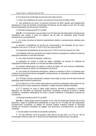 Senado Federal - Constituição Federal de 1988


      § 3º A alíquota da contribuição de que trata este artigo será de:
      I - trinta e oito centésimos por cento, nos exercícios financeiros de 2002 e 2003;
      II - oito centésimos por cento, no exercício financeiro de 2004, quando será integralmente
destinada ao Fundo de Combate e Erradicação da Pobreza, de que tratam os arts. 80 e 81 deste
Ato das Disposições Constitucionais Transitórias.
      (*) Emenda Constitucional Nº 37, de 2002
      Art. 85. (*) A contribuição a que se refere o art. 84 deste Ato das Disposições Constitucionais
Transitórias não incidirá, a partir do trigésimo dia da data de publicação desta Emenda
Constitucional, nos lançamentos:
      I - em contas correntes de depósito especialmente abertas e exclusivamente utilizadas para
operações de:
      a) câmaras e prestadoras de serviços de compensação e de liquidação de que trata o
parágrafo único do art. 2º da Lei nº 10.214, de 27 de março de 2001;
      b) companhias securitizadoras de que trata a Lei nº 9.514, de 20 de novembro de 1997;
      c) sociedades anônimas que tenham por objeto exclusivo a aquisição de créditos oriundos de
operações praticadas no mercado financeiro;
      II - em contas correntes de depósito, relativos a:
      a) operações de compra e venda de ações, realizadas em recintos ou sistemas de
negociação de bolsas de valores e no mercado de balcão organizado;
      b) contratos referenciados em ações ou índices de ações, em suas diversas modalidades,
negociados em bolsas de valores, de mercadorias e de futuros;
       III - em contas de investidores estrangeiros, relativos a entradas no País e a remessas para
o exterior de recursos financeiros empregados, exclusivamente, em operações e contratos referidos
no inciso II deste artigo.
      § 1º O Poder Executivo disciplinará o disposto neste artigo no prazo de trinta dias da data de
publicação desta Emenda Constitucional.
     § 2º O disposto no inciso I deste artigo aplica-se somente às operações relacionadas em ato
do Poder Executivo, dentre aquelas que constituam o objeto social das referidas entidades.
      § 3º O disposto no inciso II deste artigo aplica-se somente a operações e contratos
efetuados por intermédio de instituições financeiras, sociedades corretoras de títulos e valores
mobiliários, sociedades distribuidoras de títulos e valores mobiliários e sociedades corretoras de
mercadorias.
      (*) Emenda Constitucional Nº 37, de 2002
      Art. 86. (*) Serão pagos conforme disposto no art. 100 da Constituição Federal, não se lhes
aplicando a regra de parcelamento estabelecida no caput do art. 78 deste Ato das Disposições
Constitucionais Transitórias, os débitos da Fazenda Federal, Estadual, Distrital ou Municipal
oriundos de sentenças transitadas em julgado, que preencham, cumulativamente, as seguintes
condições:
      I - ter sido objeto de emissão de precatórios judiciários;
      II - ter sido definidos como de pequeno valor pela lei de que trata o § 3º do art. 100 da
Constituição Federal ou pelo art. 87 deste Ato das Disposições Constitucionais Transitórias;
 