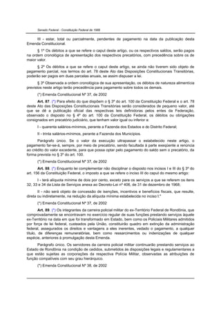 Senado Federal - Constituição Federal de 1988


    III - estar, total ou parcialmente, pendentes de pagamento na data da publicação desta
Emenda Constitucional.
      § 1º Os débitos a que se refere o caput deste artigo, ou os respectivos saldos, serão pagos
na ordem cronológica de apresentação dos respectivos precatórios, com precedência sobre os de
maior valor.
      § 2º Os débitos a que se refere o caput deste artigo, se ainda não tiverem sido objeto de
pagamento parcial, nos termos do art. 78 deste Ato das Disposições Constitucionais Transitórias,
poderão ser pagos em duas parcelas anuais, se assim dispuser a lei.
       § 3º Observada a ordem cronológica de sua apresentação, os débitos de natureza alimentícia
previstos neste artigo terão precedência para pagamento sobre todos os demais.
      (*) Emenda Constitucional Nº 37, de 2002
      Art. 87. (*) Para efeito do que dispõem o § 3º do art. 100 da Constituição Federal e o art. 78
deste Ato das Disposições Constitucionais Transitórias serão considerados de pequeno valor, até
que se dê a publicação oficial das respectivas leis definidoras pelos entes da Federação,
observado o disposto no § 4º do art. 100 da Constituição Federal, os débitos ou obrigações
consignados em precatório judiciário, que tenham valor igual ou inferior a:
      I - quarenta salários-mínimos, perante a Fazenda dos Estados e do Distrito Federal;
      II - trinta salários-mínimos, perante a Fazenda dos Municípios.
      Parágrafo único. Se o valor da execução ultrapassar o estabelecido neste artigo, o
pagamento far-se-á, sempre, por meio de precatório, sendo facultada à parte exeqüente a renúncia
ao crédito do valor excedente, para que possa optar pelo pagamento do saldo sem o precatório, da
forma prevista no § 3º do art. 100.
      (*) Emenda Constitucional Nº 37, de 2002
       Art. 88. (*) Enquanto lei complementar não disciplinar o disposto nos incisos I e III do § 3º do
art. 156 da Constituição Federal, o imposto a que se refere o inciso III do caput do mesmo artigo:
      I - terá alíquota mínima de dois por cento, exceto para os serviços a que se referem os itens
32, 33 e 34 da Lista de Serviços anexa ao Decreto-Lei nº 406, de 31 de dezembro de 1968;
       II - não será objeto de concessão de isenções, incentivos e benefícios fiscais, que resulte,
direta ou indiretamente, na redução da alíquota mínima estabelecida no inciso I."
      (*) Emenda Constitucional Nº 37, de 2002
        Art. 89. (*) Os integrantes da carreira policial militar do ex-Território Federal de Rondônia, que
comprovadamente se encontravam no exercício regular de suas funções prestando serviços àquele
ex-Território na data em que foi transformado em Estado, bem como os Policiais Militares admitidos
por força de lei federal, custeados pela União, constituirão quadro em extinção da administração
federal, assegurados os direitos e vantagens a eles inerentes, vedado o pagamento, a qualquer
título, de diferenças remuneratórias, bem como ressarcimentos ou indenizações de qualquer
espécie, anteriores à promulgação desta Emenda.
      Parágrafo único. Os servidores da carreira policial militar continuarão prestando serviços ao
Estado de Rondônia na condição de cedidos, submetidos às disposições legais e regulamentares a
que estão sujeitas as corporações da respectiva Polícia Militar, observadas as atribuições de
função compatíveis com seu grau hierárquico.
      (*) Emenda Constitucional Nº 38, de 2002
 