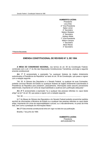 Senado Federal - Constituição Federal de 1988



                                                                                            HUMBERTO LUCENA
                                                                                                 Presidente
                                                                                                 Levy Dias
                                                                                             2° Vice-Presidente
                                                                                                Nabor Júnior
                                                                                                2° Secretário
                                                                                              Nelson Wedekin
                                                                                                4° Secretário
                                                                                               Adylson Motta
                                                                                             1° Vice-Presidente
                                                                                              Wilson Campos
                                                                                                1° Secretário
                                                                                                Aécio Neves
                                                                                                3° Secretário

***Final do Documento.



                   EMENDA CONSTITUCIONAL DE REVISÃO N° 2, DE 1994



     A MESA DO CONGRESSO NACIONAL, nos termos do art. 60 da Constituição Federal,
combinado com o art. 3° do Ato das Disposições Constitucionais Transitórias, promulga a seguinte
emenda constitucional:
      Art. 1° É acrescentada a expressão "ou quaisquer titulares de órgãos diretamente
subordinados à Presidência da República" ao texto do art. 50 da Constituição, que passa a vigorar
com a redação seguinte:
      "Art. 50. A Câmara dos Deputados e o Senado Federal, ou qualquer de suas Comissões,
poderão convocar Ministro de Estado ou quaisquer titulares de órgãos diretamente subordinados à
Presidência da República para prestarem, pessoalmente, informações sobre assunto previamente
determinado, importando em crime de responsabilidade a ausência sem justificação adequada."
       Art. 2° É acrescentada a expressão "ou a qualquer das pessoas referidas no caput deste
artigo" ao § 2° do art. 50, que passa a vigorar com a redação seguinte:
       "Art. 50 .......................................................................................................................
       § 2° As Mesas da Câmara dos Deputados e do Senado Federal poderão encaminhar pedidos
escritos de informações a Ministros de Estado ou a qualquer das pessoas referidas no caput deste
artigo, importando em crime de responsabilidade a recusa, ou o não-atendimento, no prazo de trinta
dias, bem como a prestação de informações falsas."
       Art. 3° Esta emenda constitucional entra em vigor na data de sua publicação.
       Brasília, 7 de junho de 1994.


                                                                                            HUMBERTO LUCENA
                                                                                                Presidente
                                                                                             ADYLSON MOTTA
 