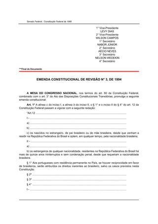 Senado Federal - Constituição Federal de 1988


                                                                                                1° Vice-Presidente
                                                                                                    LEVY DIAS
                                                                                                2° Vice-Presidente
                                                                                                WILSON CAMPOS
                                                                                                   1° Secretário
                                                                                                 NABOR JÚNIOR
                                                                                                   2° Secretário
                                                                                                  AÉCIO NEVES
                                                                                                   3° Secretário
                                                                                                NELSON WEDEKIN
                                                                                                   4° Secretário

***Final do Documento.



                   EMENDA CONSTITUCIONAL DE REVISÃO N° 3, DE 1994



     A MESA DO CONGRESSO NACIONAL, nos termos do art. 60 da Constituição Federal,
combinado com o art. 3° do Ato das Disposições Constitucionais Transitórias, promulga a seguinte
emenda constitucional:
      Art. 1° A alínea c do inciso I, a alínea b do inciso II, o § 1° e o inciso II do § 4° do art. 12 da
Constituição Federal passam a vigorar com a seguinte redação:
       "Art.12 .......................................................................................................................
       I - ..............................................................................................................................
       a) ..............................................................................................................................
       b) ..............................................................................................................................
        c) os nascidos no estrangeiro, de pai brasileiro ou de mãe brasileira, desde que venham a
residir na República Federativa do Brasil e optem, em qualquer tempo, pela nacionalidade brasileira;
       II - .............................................................................................................................
       a) ..............................................................................................................................
       b) os estrangeiros de qualquer nacionalidade, residentes na República Federativa do Brasil há
mais de quinze anos ininterruptos e sem condenação penal, desde que requeiram a nacionalidade
brasileira.
      § 1° Aos portugueses com residência permanente no País, se houver reciprocidade em favor
de brasileiros, serão atribuídos os direitos inerentes ao brasileiro, salvo os casos previstos nesta
Constituição.
       § 2º ...........................................................................................................................
       § 3º ...........................................................................................................................
       § 4° ...........................................................................................................................
       I - ..............................................................................................................................
 