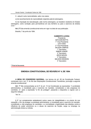 Senado Federal - Constituição Federal de 1988


       II - adquirir outra nacionalidade, salvo nos casos:
       a) de reconhecimento de nacionalidade originária pela lei estrangeira;
        b) de imposição de naturalização, pela norma estrangeira, ao brasileiro residente em Estado
estrangeiro, como condição para permanência em seu território ou para o exercício de direitos
civis."
       Art. 2° Esta emenda constitucional entra em vigor na data de sua publicação.
       Brasília, 7 de junho de 1994.


                                                                                              HUMBERTO LUCENA
                                                                                                   Presidente
                                                                                               ADYLSON MOTTA
                                                                                               1° Vice-Presidente
                                                                                                   LEVY DIAS
                                                                                               2° Vice-Presidente
                                                                                               WILSON CAMPOS
                                                                                                  1° Secretário
                                                                                                NABOR JÚNIOR
                                                                                                  2° Secretário
                                                                                                 AÉCIO NEVES
                                                                                                  3° Secretário
                                                                                               NELSON WEDEKIN
                                                                                                  4° Secretário

***Final do Documento.



                   EMENDA CONSTITUCIONAL DE REVISÃO N° 4, DE 1994



     A MESA DO CONGRESSO NACIONAL, nos termos do art. 60 da Constituição Federal,
combinado com o art. 3° do Ato das Disposições Constitucionais Transitórias, promulga a seguinte
emenda constitucional:
      Art. 1° São acrescentadas ao § 9° do art. 14 da Constituição as expressões: "a probidade
administrativa, a moralidade para o exercício do mandato, considerada a vida pregressa do
candidato, e", após a expressão "a fim de proteger", passando o dispositivo a vigorar com a
seguinte redação:
       "Art.14. ..................................................................................................................
       ................................................................................................................................
       § 9° Lei complementar estabelecerá outros casos de inelegibilidade e os prazos de sua
cessação, a fim de proteger a probidade administrativa, a moralidade para o exercício do mandato,
considerada a vida pregressa do candidato, e a normalidade e legitimidade das eleições contra a
influência do poder econômico ou o abuso do exercício de função, cargo ou emprego na
administração direta ou indireta.
       ................................................................................................................................
 