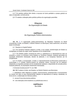 Senado Federal - Constituição Federal de 1988


       § 3.º Os partidos políticos têm direito a recursos do fundo partidário e acesso gratuito ao
rádio e à televisão, na forma da lei.
      § 4.º É vedada a utilização pelos partidos políticos de organização paramilitar.



                                              TÍTULO III
                                       Da Organização do Estado




                                          CAPÍTULO I
                              Da Organização Político-Administrativa



      Art. 18. (*) A organização político-administrativa da República Federativa do Brasil
compreende a União, os Estados, o Distrito Federal e os Municípios, todos autônomos, nos termos
desta Constituição.
      § 1.º Brasília é a Capital Federal.
       § 2.º Os Territórios Federais integram a União, e sua criação, transformação em Estado ou
reintegração ao Estado de origem serão reguladas em lei complementar.
      § 3.º Os Estados podem incorporar-se entre si, subdividir-se ou desmembrar-se para se
anexarem a outros, ou formarem novos Estados ou Territórios Federais, mediante aprovação da
população diretamente interessada, através de plebiscito, e do Congresso Nacional, por lei
complementar.
      § 4.º A criação, a incorporação, a fusão e o desmembramento de Municípios preservarão a
continuidade e a unidade histórico-cultural do ambiente urbano, far-se-ão por lei estadual,
obedecidos os requisitos previstos em lei complementar estadual, e dependerão de consulta prévia,
mediante plebiscito, às populações diretamente interessadas.
      (*) Emenda Constitucional Nº 15, de 1996
      Art. 19. É vedado à União, aos Estados, ao Distrito Federal e aos Municípios:
      I - estabelecer cultos religiosos ou igrejas, subvencioná-los, embaraçar-lhes o funcionamento
ou manter com eles ou seus representantes relações de dependência ou aliança, ressalvada, na
forma da lei, a colaboração de interesse público;
      II - recusar fé aos documentos públicos;
      III - criar distinções entre brasileiros ou preferências entre si.


                                                 CAPÍTULO II
                                                  Da União
 