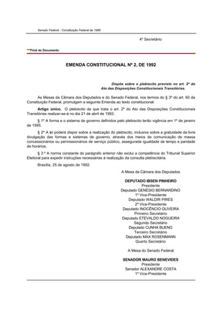 Senado Federal - Constituição Federal de 1988


                                                                             4º Secretário

***Final do Documento.



                           EMENDA CONSTITUCIONAL Nº 2, DE 1992



                                                             Dispõe sobre o plebiscito previsto no art. 2º do
                                                       Ato das Disposições Constitucionais Transitórias.

      As Mesas da Câmara dos Deputados e do Senado Federal, nos termos do § 3º do art. 60 da
Constituição Federal, promulgam a seguinte Emenda ao texto constitucional:
      Artigo único. O plebiscito de que trata o art. 2º do Ato das Disposições Constitucionais
Transitórias realizar-se-á no dia 21 de abril de 1993.
      § 1º A forma e o sistema de governo definidos pelo plebiscito terão vigência em 1º de janeiro
de 1995.
      § 2º A lei poderá dispor sobre a realização do plebiscito, inclusive sobre a gratuidade da livre
divulgação das formas e sistemas de governo, através dos meios de comunicação de massa
concessionários ou permissionários de serviço público, assegurada igualdade de tempo e paridade
de horários.
       § 3.º A norma constante do parágrafo anterior não exclui a competência do Tribunal Superior
Eleitoral para expedir instruções necessárias à realização da consulta plebiscitária.
       Brasília, 25 de agosto de 1992.
                                                                  A Mesa da Câmara dos Deputados

                                                                    DEPUTADO IBSEN PINHEIRO
                                                                             Presidente
                                                                  Deputado GENÉSIO BERNARDINO
                                                                         1º Vice-Presidente
                                                                      Deputado WALDIR PIRES
                                                                         2º Vice-Presidente
                                                                   Deputado INOCÊNCIO OLIVEIRA
                                                                         Primeiro Secretário
                                                                  Deputado ETEVALDO NOGUEIRA
                                                                         Segundo Secretário
                                                                      Deputado CUNHA BUENO
                                                                         Terceiro Secretário
                                                                    Deputado MAX ROSENMANN
                                                                          Quarto Secretário

                                                                      A Mesa do Senado Federal

                                                                   SENADOR MAURO BENEVIDES
                                                                             Presidente
                                                                    Senador ALEXANDRE COSTA
                                                                         1º Vice-Presidente
 