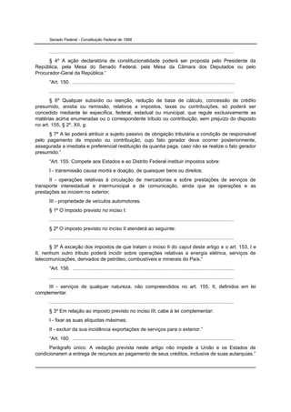 Senado Federal - Constituição Federal de 1988


      ...................................................................................................................................
      § 4º A ação declaratória de constitucionalidade poderá ser proposta pelo Presidente da
República, pela Mesa do Senado Federal, pela Mesa da Câmara dos Deputados ou pelo
Procurador-Geral da República.”
      “Art. 150. ...................................................................................................................
      ...................................................................................................................................
       § 6º Qualquer subsídio ou isenção, redução de base de cálculo, concessão de crédito
presumido, anistia ou remissão, relativos a impostos, taxas ou contribuições, só poderá ser
concedido mediante lei específica, federal, estadual ou municipal, que regule exclusivamente as
matérias acima enumeradas ou o correspondente tributo ou contribuição, sem prejuízo do disposto
no art. 155, § 2º, XII, g.
      § 7º A lei poderá atribuir a sujeito passivo de obrigação tributária a condição de responsável
pelo pagamento de imposto ou contribuição, cujo fato gerador deva ocorrer posteriormente,
assegurada a imediata e preferencial restituição da quantia paga, caso não se realize o fato gerador
presumido.”
      “Art. 155. Compete aos Estados e ao Distrito Federal instituir impostos sobre:
      I - transmissão causa mortis e doação, de quaisquer bens ou direitos;
      II - operações relativas à circulação de mercadorias e sobre prestações de serviços de
transporte interestadual e intermunicipal e de comunicação, ainda que as operações e as
prestações se iniciem no exterior;
      III - propriedade de veículos automotores.
      § 1º O imposto previsto no inciso I:
      ...................................................................................................................................
      § 2º O imposto previsto no inciso II atenderá ao seguinte:
      ...................................................................................................................................
       § 3º À exceção dos impostos de que tratam o inciso II do caput deste artigo e o art. 153, I e
II, nenhum outro tributo poderá incidir sobre operações relativas a energia elétrica, serviços de
telecomunicações, derivados de petróleo, combustíveis e minerais do País.”
      “Art. 156. ...................................................................................................................
      ...................................................................................................................................
     III - serviços de qualquer natureza, não compreendidos no art. 155, II, definidos em lei
complementar.
      ...................................................................................................................................
      § 3º Em relação ao imposto previsto no inciso III, cabe à lei complementar:
      I - fixar as suas alíquotas máximas;
      II - excluir da sua incidência exportações de serviços para o exterior.”
      “Art. 160. ...................................................................................................................
      Parágrafo único. A vedação prevista neste artigo não impede a União e os Estados de
condicionarem a entrega de recursos ao pagamento de seus créditos, inclusive de suas autarquias.”
 