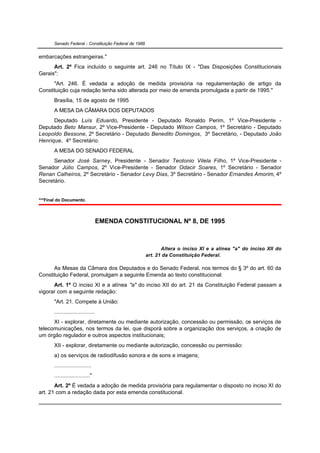 Senado Federal - Constituição Federal de 1988


embarcações estrangeiras."
      Art. 2º Fica incluído o seguinte art. 246 no Título IX - "Das Disposições Constitucionais
Gerais":
      "Art. 246. É vedada a adoção de medida provisória na regulamentação de artigo da
Constituição cuja redação tenha sido alterada por meio de emenda promulgada a partir de 1995."
       Brasília, 15 de agosto de 1995
       A MESA DA CÂMARA DOS DEPUTADOS
      Deputado Luís Eduardo, Presidente - Deputado Ronaldo Perim, 1º Vice-Presidente -
Deputado Beto Mansur, 2º Vice-Presidente - Deputado Wilson Campos, 1º Secretário - Deputado
Leopoldo Bessone, 2º Secretário - Deputado Benedito Domingos, 3º Secretário, - Deputado João
Henrique, 4º Secretário.
       A MESA DO SENADO FEDERAL
      Senador José Sarney, Presidente - Senador Teotonio Vilela Filho, 1º Vice-Presidente -
Senador Júlio Campos, 2º Vice-Presidente - Senador Odacir Soares, 1º Secretário - Senador
Renan Calheiros, 2º Secretário - Senador Levy Dias, 3º Secretário - Senador Ernandes Amorim, 4º
Secretário.


***Final do Documento.



                                    EMENDA CONSTITUCIONAL Nº 8, DE 1995



                                                              Altera o inciso XI e a alínea "a" do inciso XII do
                                                       art. 21 da Constituição Federal.

      As Mesas da Câmara dos Deputados e do Senado Federal, nos termos do § 3º do art. 60 da
Constituição Federal, promulgam a seguinte Emenda ao texto constitucional:
      Art. 1º O inciso XI e a alínea "a" do inciso XII do art. 21 da Constituição Federal passam a
vigorar com a seguinte redação:
       "Art. 21. Compete à União:
       ..........................
      XI - explorar, diretamente ou mediante autorização, concessão ou permissão, os serviços de
telecomunicações, nos termos da lei, que disporá sobre a organização dos serviços, a criação de
um órgão regulador e outros aspectos institucionais;
       XII - explorar, diretamente ou mediante autorização, concessão ou permissão:
       a) os serviços de radiodifusão sonora e de sons e imagens;
       ........................
       ......................."
       Art. 2º É vedada a adoção de medida provisória para regulamentar o disposto no inciso XI do
art. 21 com a redação dada por esta emenda constitucional.
 