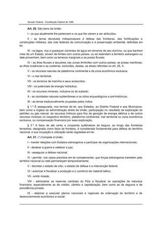 Senado Federal - Constituição Federal de 1988


      Art. 20. São bens da União:
      I - os que atualmente lhe pertencem e os que lhe vierem a ser atribuídos;
      II - as terras devolutas indispensáveis à defesa das fronteiras, das fortificações e
construções militares, das vias federais de comunicação e à preservação ambiental, definidas em
lei;
      III - os lagos, rios e quaisquer correntes de água em terrenos de seu domínio, ou que banhem
mais de um Estado, sirvam de limites com outros países, ou se estendam a território estrangeiro ou
dele provenham, bem como os terrenos marginais e as praias fluviais;
       IV - as ilhas fluviais e lacustres nas zonas limítrofes com outros países; as praias marítimas;
as ilhas oceânicas e as costeiras, excluídas, destas, as áreas referidas no art. 26, II;
      V - os recursos naturais da plataforma continental e da zona econômica exclusiva;
      VI - o mar territorial;
      VII - os terrenos de marinha e seus acrescidos;
      VIII - os potenciais de energia hidráulica;
      IX - os recursos minerais, inclusive os do subsolo;
      X - as cavidades naturais subterrâneas e os sítios arqueológicos e pré-históricos;
      XI - as terras tradicionalmente ocupadas pelos índios.
       § 1.º É assegurada, nos termos da lei, aos Estados, ao Distrito Federal e aos Municípios,
bem como a órgãos da administração direta da União, participação no resultado da exploração de
petróleo ou gás natural, de recursos hídricos para fins de geração de energia elétrica e de outros
recursos minerais no respectivo território, plataforma continental, mar territorial ou zona econômica
exclusiva, ou compensação financeira por essa exploração.
       § 2.º A faixa de até cento e cinqüenta quilômetros de largura, ao longo das fronteiras
terrestres, designada como faixa de fronteira, é considerada fundamental para defesa do território
nacional, e sua ocupação e utilização serão reguladas em lei.
      Art. 21. (*) Compete à União:
      I - manter relações com Estados estrangeiros e participar de organizações internacionais;
      II - declarar a guerra e celebrar a paz;
      III - assegurar a defesa nacional;
        IV - permitir, nos casos previstos em lei complementar, que forças estrangeiras transitem pelo
território nacional ou nele permaneçam temporariamente;
      V - decretar o estado de sítio, o estado de defesa e a intervenção federal;
      VI - autorizar e fiscalizar a produção e o comércio de material bélico;
      VII - emitir moeda;
      VIII - administrar as reservas cambiais do País e fiscalizar as operações de natureza
financeira, especialmente as de crédito, câmbio e capitalização, bem como as de seguros e de
previdência privada;
     IX - elaborar e executar planos nacionais e regionais de ordenação do território e de
desenvolvimento econômico e social;
 