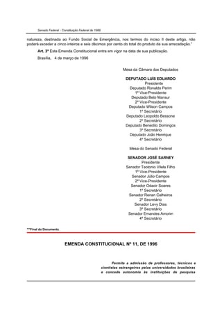 Senado Federal - Constituição Federal de 1988


natureza, destinada ao Fundo Social de Emergência, nos termos do inciso II deste artigo, não
poderá exceder a cinco inteiros e seis décimos por cento do total do produto da sua arrecadação.”
       Art. 3º Esta Emenda Constitucional entra em vigor na data de sua publicação.
       Brasília, 4 de março de 1996


                                                                   Mesa da Câmara dos Deputados

                                                                     DEPUTADO LUÍS EDUARDO
                                                                               Presidente
                                                                       Deputado Ronaldo Perim
                                                                         1º Vice-Presidente
                                                                        Deputado Beto Mansur
                                                                         2º Vice-Presidente
                                                                      Deputado Wilson Campos
                                                                            1º Secretário
                                                                     Deputado Leopoldo Bessone
                                                                            2º Secretário
                                                                     Deputado Benedito Domingos
                                                                            3º Secretário
                                                                       Deputado João Henrique
                                                                            4º Secretário

                                                                       Mesa do Senado Federal

                                                                      SENADOR JOSÉ SARNEY
                                                                              Presidente
                                                                     Senador Teotonio Vilela Filho
                                                                          1º Vice-Presidente
                                                                        Senador Júlio Campos
                                                                          2º Vice-Presidente
                                                                        Senador Odacir Soares
                                                                             1º Secretário
                                                                       Senador Renan Calheiros
                                                                             2º Secretário
                                                                          Senador Levy Dias
                                                                             3º Secretário
                                                                      Senador Ernandes Amorim
                                                                             4º Secretário

***Final do Documento.



                          EMENDA CONSTITUCIONAL Nº 11, DE 1996



                                                              Permite a admissão de professores, técnicos e
                                                       cientistas estrangeiros pelas universidades brasileiras
                                                       e concede autonomia às instituições de pesquisa
 