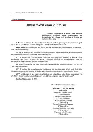 Senado Federal - Constituição Federal de 1988




***Final do Documento.



                          EMENDA CONSTITUCIONAL Nº 12, DE 1996



                                                             Outorga competência à União, para instituir
                                                       contribuição provisória sobre movimentação ou
                                                       transmissão de valores e de créditos e direitos de
                                                       natureza financeira.

       As Mesas da Câmara dos Deputados e do Senado Federal, promulgam, nos termos do § 3º
do art. 60 da Constituição Federal, a seguinte Emenda ao texto constitucional:
     Artigo Único. Fica incluído o art. 74 no Ato das Disposições Constitucionais Transitórias,
com a seguinte redação:
      "Art. 74. A União poderá instituir contribuição provisória sobre movimentação ou transmissão
de valores e de créditos e direitos de natureza financeira.
       § 1º A alíquota da contribuição de que trata este artigo não excederá a vinte e cinco
centésimos por cento, facultado ao Poder Executivo reduzi-la ou restabelecê-la, total ou
parcialmente, nas condições e limites fixados em lei.
       § 2º À contribuição de que trata este artigo não se aplica o disposto nos arts. 153, § 5º, e
154, I, da Constituição.
       § 3º O produto da arrecadação da contribuição de que trata este artigo será destinado
integralmente ao Fundo Nacional de Saúde, para financiamento das ações e serviços de saúde.
       § 4º A contribuição de que trata este artigo terá sua exigibilidade subordinada ao disposto no
art. 195, § 6º, da Constituição, e não poderá ser cobrada por prazo superior a dois anos".
       Brasília, 16 de agosto de 1996


                                                                  Mesa da Câmara dos Deputados

                                                                    DEPUTADO LUÍS EDUARDO
                                                                            Presidente
                                                                      Deputado Ronaldo Perim
                                                                        1º Vice-Presidente
                                                                       Deputado Beto Mansur
                                                                        2º Vice-Presidente
                                                                     Deputado Wilson Campos
                                                                           1º Secretário
                                                                    Deputado Leopoldo Bessone
                                                                           2º Secretário
                                                                    Deputado Benedito Domingos
                                                                           3º Secretário
                                                                      Deputado João Henrique
                                                                           4º Secretário
 