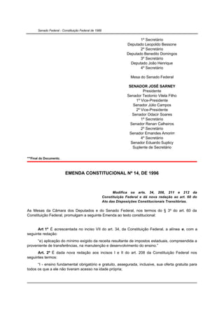 Senado Federal - Constituição Federal de 1988


                                                                           1º Secretário
                                                                    Deputado Leopoldo Bessone
                                                                           2º Secretário
                                                                    Deputado Benedito Domingos
                                                                           3º Secretário
                                                                      Deputado João Henrique
                                                                           4º Secretário

                                                                      Mesa do Senado Federal

                                                                     SENADOR JOSÉ SARNEY
                                                                             Presidente
                                                                    Senador Teotonio Vilela Filho
                                                                         1º Vice-Presidente
                                                                       Senador Júlio Campos
                                                                         2º Vice-Presidente
                                                                       Senador Odacir Soares
                                                                            1º Secretário
                                                                      Senador Renan Calheiros
                                                                            2º Secretário
                                                                     Senador Ernandes Amorim
                                                                            4º Secretário
                                                                      Senador Eduardo Suplicy
                                                                       Suplente de Secretário

***Final do Documento.



                          EMENDA CONSTITUCIONAL Nº 14, DE 1996



                                                             Modifica os arts. 34, 208, 211 e 212 da
                                                       Constituição Federal e dá nova redação ao art. 60 do
                                                       Ato das Disposições Constitucionais Transitórias.

As Mesas da Câmara dos Deputados e do Senado Federal, nos termos do § 3º do art. 60 da
Constituição Federal, promulgam a seguinte Emenda ao texto constitucional:


      Art 1º É acrescentada no inciso VII do art. 34, da Constituição Federal, a alínea e, com a
seguinte redação:
      “e) aplicação do mínimo exigido da receita resultante de impostos estaduais, compreendida a
proveniente de transferências, na manutenção e desenvolvimento do ensino.”
      Art. 2º É dada nova redação aos incisos I e II do art. 208 da Constituição Federal nos
seguintes termos:
      “I - ensino fundamental obrigatório e gratuito, assegurada, inclusive, sua oferta gratuita para
todos os que a ele não tiveram acesso na idade própria;
 