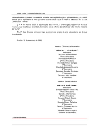 Senado Federal - Constituição Federal de 1988


desenvolvimento do ensino fundamental, inclusive na complementação a que se refere o § 3º, nunca
menos que o equivalente a trinta por cento dos recursos a que se refere o caput do art. 212 da
Constituição Federal.
       § 7º A lei disporá sobre a organização dos Fundos, a distribuição proporcional de seus
recursos, sua fiscalização e controle, bem como sobre a forma de cálculo do valor mínimo nacional
por aluno.”
     Art. 6º Esta Emenda entra em vigor a primeiro de janeiro do ano subseqüente ao de sua
promulgação.


       Brasília, 12 de setembro de 1996


                                                       Mesa da Câmara dos Deputados

                                                        DEPUTADO LUÍS EDUARDO
                                                                Presidente
                                                          Deputado Ronaldo Perim
                                                            1º Vice-Presidente
                                                           Deputado Beto Mansur
                                                            2º Vice-Presidente
                                                         Deputado Wilson Campos
                                                               1º Secretário
                                                        Deputado Leopoldo Bessone
                                                               2º Secretário
                                                        Deputado Benedito Domingos
                                                               3º Secretário
                                                          Deputado João Henrique
                                                               4º Secretário

                                                           Mesa do Senado Federal

                                                          SENADOR JOSÉ SARNEY
                                                                  Presidente
                                                         Senador Teotonio Vilela Filho
                                                              1º Vice-Presidente
                                                            Senador Júlio Campos
                                                              2º Vice-Presidente
                                                            Senador Odacir Soares
                                                                 1º Secretário
                                                           Senador Renan Calheiros
                                                                 2º Secretário
                                                          Senador Ernandes Amorim
                                                                 4º Secretário
                                                           Senador Eduardo Suplicy
                                                            Suplente de Secretário

***Final do Documento.
 