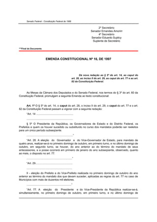 Senado Federal - Constituição Federal de 1988


                                                                                         2º Secretário
                                                                                    Senador Ernandes Amorim
                                                                                         4º Secretário
                                                                                    Senador Eduardo Suplicy
                                                                                     Suplente de Secretário

***Final do Documento.



                                EMENDA CONSTITUCIONAL Nº 16, DE 1997




                                                                         Dá nova redação ao § 5º do art. 14, ao caput do
                                                                  art. 28, ao inciso II do art. 29, ao caput do art. 77 e ao art.
                                                                  82 da Constituição Federal.



      As Mesas da Câmara dos Deputados e do Senado Federal, nos termos do § 3º do art. 60 da
Constituição Federal, promulgam a seguinte Emenda ao texto constitucional:


      Art. 1º O § 5º do art. 14, o caput do art. 28, o inciso II do art. 29, o caput do art. 77 e o art.
82 da Constituição Federal passam a vigorar com a seguinte redação:
       “Art. 14 .................................................
       .............................................................
       § 5º O Presidente da República, os Governadores de Estado e do Distrito Federal, os
Prefeitos e quem os houver sucedido ou substituído no curso dos mandatos poderão ser reeleitos
para um único período subseqüente.
       .............................................................”
      “Art. 28. A eleição do Governador e do Vice-Governador de Estado, para mandato de
quatro anos, realizar-se-á no primeiro domingo de outubro, em primeiro turno, e no último domingo de
outubro, em segundo turno, se houver, do ano anterior ao do término do mandato de seus
antecessores, e a posse ocorrerá em primeiro de janeiro do ano subseqüente, observado, quanto
ao mais, o disposto no art. 77.
       ............................................................”
       “Art. 29.................................................
       ............................................................
       II - eleição do Prefeito e do Vice-Prefeito realizada no primeiro domingo de outubro do ano
anterior ao término do mandato dos que devam suceder, aplicadas as regras do art. 77 no caso de
Municípios com mais de duzentos mil eleitores.
       ...........................................................”
       “Art. 77. A eleição do Presidente e do Vice-Presidente da República realizar-se-á,
simultaneamente, no primeiro domingo de outubro, em primeiro turno, e no último domingo de
 