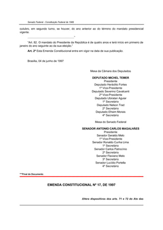 Senado Federal - Constituição Federal de 1988


outubro, em segundo turno, se houver, do ano anterior ao do término do mandato presidencial
vigente.
       ...........................................................”
       “Art. 82. O mandato do Presidente da República é de quatro anos e terá início em primeiro de
janeiro do ano seguinte ao da sua eleição.”
       Art. 2º Esta Emenda Constitucional entra em vigor na data de sua publicação.


       Brasília, 04 de junho de 1997


                                                                            Mesa da Câmara dos Deputados

                                                                             DEPUTADO MICHEL TEMER
                                                                                      Presidente
                                                                              Deputado Heráclito Fortes
                                                                                  1º Vice-Presidente
                                                                             Deputado Severino Cavalcanti
                                                                                  2º Vice-Presidente
                                                                               Deputado Ubiratan Aguiar
                                                                                     1º Secretário
                                                                                Deputado Nelson Trad
                                                                                     2º Secretário
                                                                               Deputado Efraim Morais
                                                                                     4º Secretário

                                                                                Mesa do Senado Federal

                                                                      SENADOR ANTONIO CARLOS MAGALHÃES
                                                                                    Presidente
                                                                              Senador Geraldo Melo
                                                                                1º Vice-Presidente
                                                                           Senador Ronaldo Cunha Lima
                                                                                   1º Secretário
                                                                            Senador Carlos Patrocínio
                                                                                   2º Secretário
                                                                              Senador Flaviano Melo
                                                                                   3º Secretário
                                                                             Senador Lucídio Portella
                                                                                   4º Secretário

***Final do Documento.



                                EMENDA CONSTITUCIONAL Nº 17, DE 1997



                                                                      Altera dispositivos dos arts. 71 e 72 do Ato das
 