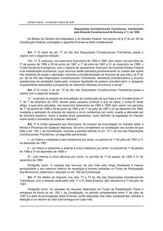 Senado Federal - Constituição Federal de 1988


                                                      Disposições Constitucionais Transitórias, introduzidos
                                                      pela Emenda Constitucional de Revisão nº 1, de 1994.

      As Mesas da Câmara dos Deputados e do Senado Federal, nos termos do § 3º do art. 60 da
Constituição Federal, promulgam a seguinte Emenda ao texto constitucional:


      Art. 1º O caput do art. 71 do Ato das Disposições Constitucionais Transitórias passa a
vigorar com a seguinte redação:
       "Art. 71. É instituído, nos exercícios financeiros de 1994 e 1995, bem assim nos períodos de
1º de janeiro de 1996 a 30 de junho de 1997 e 1º de julho de 1997 a 31 de dezembro de 1999, o
Fundo Social de Emergência, com o objetivo de saneamento financeiro da Fazenda Pública Federal
e de estabilização econômica, cujos recursos serão aplicados prioritariamente no custeio das ações
dos sistemas de saúde e educação, incluindo a complementação de recursos de que trata o § 3º do
art. 60 do Ato das Disposições Constitucionais Transitórias, benefícios previdenciários e auxílios
assistenciais de prestação continuada, inclusive liquidação de passivo previdenciário, e despesas
orçamentárias associadas a programas de relevante interesse econômico e social."
      Art. 2º O inciso V do art. 72 do Ato das Disposições Constitucionais Transitórias passa a
vigorar com a seguinte redação:
       "V - a parcela do produto da arrecadação da contribuição de que trata a Lei Complementar nº
7, de 7 de setembro de 1970, devida pelas pessoas jurídicas a que se refere o inciso III deste
artigo, a qual será calculada, nos exercícios financeiros de 1994 a 1995, bem assim nos períodos
de 1º de janeiro de 1996 a 30 de junho de 1997 e de 1º de julho de 1997 a 31 de dezembro de 1999,
mediante a aplicação da alíquota de setenta e cinco centésimos por cento, sujeita a alteração por
lei ordinária posterior, sobre a receita bruta operacional, como definida na legislação do imposto
sobre renda e proventos de qualquer natureza;"
       Art. 3º A União repassará aos Municípios, do produto da arrecadação do Imposto sobre a
Renda e Proventos de Qualquer Natureza, tal como considerado na constituição dos fundos de que
trata o art. 159, I, da Constituição, excluída a parcela referida no art. 72, I, do Ato das Disposições
Constitucionais Transitórias, os seguintes percentuais:
      I - um inteiro e cinqüenta e seis centésimos por cento, no período de 1º de julho de 1997 a 31
de dezembro de 1997;
      II - um inteiro e oitocentos e setenta e cinco milésimos por cento, no período de 1º de janeiro
de 1998 a 31 de dezembro de 1998; e
     III - dois inteiros e cinco décimos por cento, no período de 1º de janeiro de 1999 a 31 de
dezembro de 1999.
      Parágrafo único. O repasse dos recursos de que trata este artigo obedecerá à mesma
periodicidade e aos mesmos critérios de repartição e normas adotadas no Fundo de Participação
dos Municípios, observado o disposto no art. 160 da Constituição.
      Art. 4º Os efeitos do disposto nos arts. 71 e 72 do Ato das Disposições Constitucionais
Transitórias, com a redação dada pelos arts. 1º e 2º desta Emenda, são retroativos a 1º de julho de
1997.
      Parágrafo único. As parcelas de recursos destinados ao Fundo de Estabilização Fiscal e
entregues na forma do art. 159, I, da Constituição, no período compreendido entre 1º de julho de
1997 e a data de promulgação desta Emenda, serão deduzidas das cotas subseqüentes, limitada a
dedução a um décimo do valor total entregue em cada mês.
 