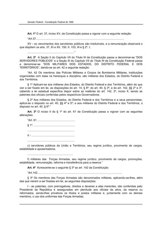 Senado Federal - Constituição Federal de 1988




      Art. 1º O art. 37, inciso XV, da Constituição passa a vigorar com a seguinte redação:
      “Art.37.................................................................................................................
      XV - os vencimentos dos servidores públicos são irredutíveis, e a remuneração observará o
que dispõem os arts. 37, XI e XII, 150, II, 153, III e § 2º, I;
      ............................................................”
     Art. 2º A Seção II do Capítulo VII do Título III da Constituição passa a denominar-se “DOS
SERVIDORES PÚBLICOS” e a Seção III do Capítulo VII do Título III da Constituição Federal passa
a denominar-se “DOS MILITARES DOS ESTADOS, DO DISTRITO FEDERAL E DOS
TERRITÓRIOS”, dando-se ao art. 42 a seguinte redação:
      “Art. 42 Os membros das Polícias Militares e Corpos de Bombeiros Militares, instituições
organizadas com base na hierarquia e disciplina, são militares dos Estados, do Distrito Federal e
dos Territórios.
       § 1º Aplicam-se aos militares dos Estados, do Distrito Federal e dos Territórios, além do que
vier a ser fixado em lei, as disposições do art. 14, § 8º; do art. 40, § 3º; e do art. 142, §§ 2º e 3º,
cabendo a lei estadual específica dispor sobre as matérias do art. 142, 3º, inciso X, sendo as
patentes dos oficiais conferidas pelos respectivos Governadores.
       § 2º Aos militares dos Estados, do Distrito Federal e dos Territórios e a seus pensionistas,
aplica-se o disposto no art. 40, §§ 4º e 5º; e aos militares do Distrito Federal e dos Territórios, o
disposto no art. 40, § 6º.”
       Art. 3º O inciso II do § 1º do art. 61 da Constituição passa a vigorar com as seguintes
alterações:
      “Art. 61 ................................................
      § 1º. ....................................................
      ............................................................
      II - .......................................................
      ............................................................
       c) servidores públicos da União e Territórios, seu regime jurídico, provimento de cargos,
estabilidade e aposentadoria;
      ..........................................................
       f) militares das Forças Armadas, seu regime jurídico, provimento de cargos, promoções,
estabilidade, remuneração, reforma e transferência para a reserva.”
      Art. 4º Acrescente-se o seguinte § 3º ao art. 142 da Constituição:
      “Art.142............................................................................................................
      § 3º Os membros das Forças Armadas são denominados militares, aplicando-se-lhes, além
das que vierem a ser fixadas em lei, as seguintes disposições:
      I - as patentes, com prerrogativas, direitos e deveres a elas inerentes, são conferidas pelo
Presidente da República e asseguradas em plenitude aos oficiais da ativa, da reserva ou
reformados, sendo-lhes privativos os títulos e postos militares e, juntamente com os demais
membros, o uso dos uniformes das Forças Armadas;
 
