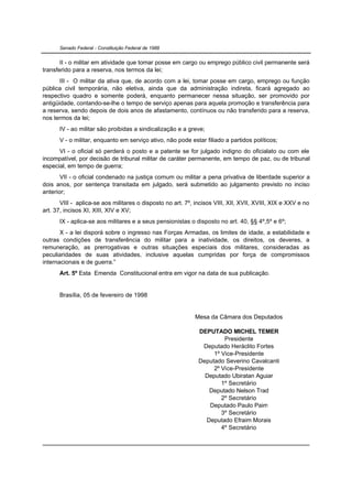 Senado Federal - Constituição Federal de 1988


       II - o militar em atividade que tomar posse em cargo ou emprego público civil permanente será
transferido para a reserva, nos termos da lei;
       III - O militar da ativa que, de acordo com a lei, tomar posse em cargo, emprego ou função
pública civil temporária, não eletiva, ainda que da administração indireta, ficará agregado ao
respectivo quadro e somente poderá, enquanto permanecer nessa situação, ser promovido por
antigüidade, contando-se-lhe o tempo de serviço apenas para aquela promoção e transferência para
a reserva, sendo depois de dois anos de afastamento, contínuos ou não transferido para a reserva,
nos termos da lei;
      IV - ao militar são proibidas a sindicalização e a greve;
      V - o militar, enquanto em serviço ativo, não pode estar filiado a partidos políticos;
      VI - o oficial só perderá o posto e a patente se for julgado indigno do oficialato ou com ele
incompatível, por decisão de tribunal militar de caráter permanente, em tempo de paz, ou de tribunal
especial, em tempo de guerra;
       VII - o oficial condenado na justiça comum ou militar a pena privativa de liberdade superior a
dois anos, por sentença transitada em julgado, será submetido ao julgamento previsto no inciso
anterior;
       VIII - aplica-se aos militares o disposto no art. 7º, incisos VIII, XII, XVII, XVIII, XIX e XXV e no
art. 37, incisos XI, XIII, XIV e XV;
      IX - aplica-se aos militares e a seus pensionistas o disposto no art. 40, §§ 4º,5º e 6º;
       X - a lei disporá sobre o ingresso nas Forças Armadas, os limites de idade, a estabilidade e
outras condições de transferência do militar para a inatividade, os direitos, os deveres, a
remuneração, as prerrogativas e outras situações especiais dos militares, consideradas as
peculiaridades de suas atividades, inclusive aquelas cumpridas por força de compromissos
internacionais e de guerra.”
      Art. 5º Esta Emenda Constitucional entra em vigor na data de sua publicação.


      Brasília, 05 de fevereiro de 1998


                                                             Mesa da Câmara dos Deputados

                                                              DEPUTADO MICHEL TEMER
                                                                       Presidente
                                                               Deputado Heráclito Fortes
                                                                   1º Vice-Presidente
                                                              Deputado Severino Cavalcanti
                                                                   2º Vice-Presidente
                                                                Deputado Ubiratan Aguiar
                                                                      1º Secretário
                                                                 Deputado Nelson Trad
                                                                      2º Secretário
                                                                 Deputado Paulo Paim
                                                                      3º Secretário
                                                                Deputado Efraim Morais
                                                                      4º Secretário
 