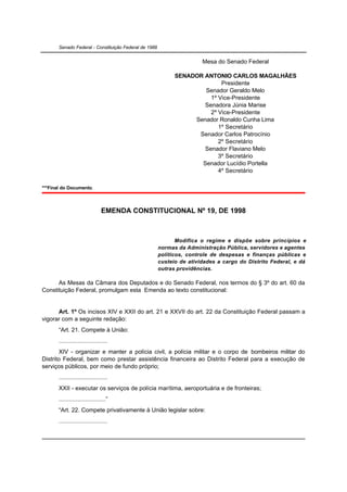 Senado Federal - Constituição Federal de 1988


                                                                       Mesa do Senado Federal

                                                             SENADOR ANTONIO CARLOS MAGALHÃES
                                                                           Presidente
                                                                     Senador Geraldo Melo
                                                                       1º Vice-Presidente
                                                                     Senadora Júnia Marise
                                                                       2º Vice-Presidente
                                                                  Senador Ronaldo Cunha Lima
                                                                          1º Secretário
                                                                   Senador Carlos Patrocínio
                                                                          2º Secretário
                                                                     Senador Flaviano Melo
                                                                          3º Secretário
                                                                    Senador Lucídio Portella
                                                                          4º Secretário

***Final do Documento.



                                EMENDA CONSTITUCIONAL Nº 19, DE 1998



                                                              Modifica o regime e dispõe sobre princípios e
                                                       normas da Administração Pública, servidores e agentes
                                                       políticos, controle de despesas e finanças públicas e
                                                       custeio de atividades a cargo do Distrito Federal, e dá
                                                       outras providências.

      As Mesas da Câmara dos Deputados e do Senado Federal, nos termos do § 3º do art. 60 da
Constituição Federal, promulgam esta Emenda ao texto constitucional:


      Art. 1º Os incisos XIV e XXII do art. 21 e XXVII do art. 22 da Constituição Federal passam a
vigorar com a seguinte redação:
       “Art. 21. Compete à União:
       .............................
       XIV - organizar e manter a polícia civil, a polícia militar e o corpo de bombeiros militar do
Distrito Federal, bem como prestar assistência financeira ao Distrito Federal para a execução de
serviços públicos, por meio de fundo próprio;
       .............................
       XXII - executar os serviços de polícia marítima, aeroportuária e de fronteiras;
       ............................”
       “Art. 22. Compete privativamente à União legislar sobre:
       .............................
 