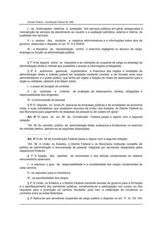 Senado Federal - Constituição Federal de 1988


      I - as reclamações relativas à prestação dos serviços públicos em geral, asseguradas a
manutenção de serviços de atendimento ao usuário e a avaliação periódica, externa e interna, da
qualidade dos serviços;
      II - o acesso dos usuários a registros administrativos e a informações sobre atos de
governo, observado o disposto no art. 5º, X e XXXIII;
     III - a disciplina da representação contra o exercício negligente ou abusivo de cargo,
emprego ou função na administração pública.
      .............................
      § 7º A lei disporá sobre os requisitos e as restrições ao ocupante de cargo ou emprego da
administração direta e indireta que possibilite o acesso a informações privilegiadas.
      § 8º A autonomia gerencial, orçamentária e financeira dos órgãos e entidades da
administração direta e indireta poderá ser ampliada mediante contrato, a ser firmado entre seus
administradores e o poder público, que tenha por objeto a fixação de metas de desempenho para o
órgão ou entidade, cabendo à lei dispor sobre:
      I - o prazo de duração do contrato;
      II - os controles e critérios               de avaliação de desempenho, direitos, obrigações e
responsabilidade dos dirigentes;
      III - a remuneração do pessoal.
      § 9º O disposto no inciso XI aplica-se às empresas públicas e às sociedades de economia
mista, e suas subsidiárias, que receberem recursos da União, dos Estados, do Distrito Federal ou
dos Municípios para pagamento de despesas de pessoal ou de custeio em geral.”
      Art. 4º O caput do art. 38 da Constituição Federal passa a vigorar com a seguinte
redação:
     “Art. 38. Ao servidor público da administração direta, autárquica e fundacional, no exercício
de mandato eletivo, aplicam-se as seguintes disposições:
      ............................”
      Art. 5º O art. 39 da Constituição Federal passa a vigorar com a seguinte redação:
       “Art. 39. A União, os Estados, o Distrito Federal e os Municípios instituirão conselho de
política de administração e remuneração de pessoal, integrado por servidores designados pelos
respectivos Poderes.
     § 1º A fixação dos               padrões   de vencimento e dos demais componentes do sistema
remuneratório observará:
      I - a natureza, o grau de responsabilidade e a complexidade dos cargos componentes de
cada carreira;
      II - os requisitos para a investidura;
      III - as peculiaridades dos cargos.
       § 2º A União, os Estados e o Distrito Federal manterão escolas de governo para a formação
e o aperfeiçoamento dos servidores públicos, constituindo-se a participação nos cursos um dos
requisitos para a promoção na carreira, facultada, para isso, a celebração de convênios ou
contratos entre os entes federados.
      § 3º Aplica-se aos servidores ocupantes de cargo público o disposto no art. 7º, IV, VII, VIII,
 