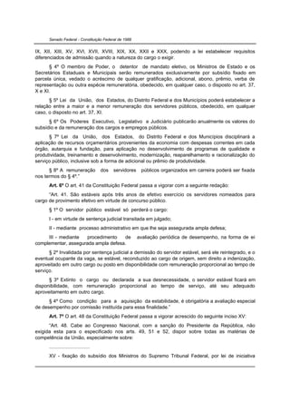 Senado Federal - Constituição Federal de 1988


IX, XII, XIII, XV, XVI, XVII, XVIII, XIX, XX, XXII e XXX, podendo a lei estabelecer requisitos
diferenciados de admissão quando a natureza do cargo o exigir.
      § 4º O membro de Poder, o detentor de mandato eletivo, os Ministros de Estado e os
Secretários Estaduais e Municipais serão remunerados exclusivamente por subsídio fixado em
parcela única, vedado o acréscimo de qualquer gratificação, adicional, abono, prêmio, verba de
representação ou outra espécie remuneratória, obedecido, em qualquer caso, o disposto no art. 37,
X e XI.
      § 5º Lei da União, dos Estados, do Distrito Federal e dos Municípios poderá estabelecer a
relação entre a maior e a menor remuneração dos servidores públicos, obedecido, em qualquer
caso, o disposto no art. 37, XI.
      § 6º Os Poderes Executivo, Legislativo e Judiciário publicarão anualmente os valores do
subsídio e da remuneração dos cargos e empregos públicos.
      § 7º Lei da União, dos Estados, do Distrito Federal e dos Municípios disciplinará a
aplicação de recursos orçamentários provenientes da economia com despesas correntes em cada
órgão, autarquia e fundação, para aplicação no desenvolvimento de programas de qualidade e
produtividade, treinamento e desenvolvimento, modernização, reaparelhamento e racionalização do
serviço público, inclusive sob a forma de adicional ou prêmio de produtividade.
      § 8º A remuneração              dos   servidores    públicos organizados em carreira poderá ser fixada
nos termos do § 4º.”
      Art. 6º O art. 41 da Constituição Federal passa a vigorar com a seguinte redação:
      “Art. 41. São estáveis após três anos de efetivo exercício os servidores nomeados para
cargo de provimento efetivo em virtude de concurso público.
      § 1º O servidor público estável só perderá o cargo:
      I - em virtude de sentença judicial transitada em julgado;
      II - mediante processo administrativo em que lhe seja assegurada ampla defesa;
     III - mediante   procedimento   de                  avaliação periódica de desempenho, na forma de lei
complementar, assegurada ampla defesa.
      § 2º Invalidada por sentença judicial a demissão do servidor estável, será ele reintegrado, e o
eventual ocupante da vaga, se estável, reconduzido ao cargo de origem, sem direito a indenização,
aproveitado em outro cargo ou posto em disponibilidade com remuneração proporcional ao tempo de
serviço.
      § 3º Extinto o cargo ou declarada a sua desnecessidade, o servidor estável ficará em
disponibilidade, com remuneração proporcional ao tempo de serviço, até seu adequado
aproveitamento em outro cargo.
      § 4º Como condição para a aquisição da estabilidade, é obrigatória a avaliação especial
de desempenho por comissão instituída para essa finalidade.”
      Art. 7º O art. 48 da Constituição Federal passa a vigorar acrescido do seguinte inciso XV:
      “Art. 48. Cabe ao Congresso Nacional, com a sanção do Presidente da República, não
exigida esta para o especificado nos arts. 49, 51 e 52, dispor sobre todas as matérias de
competência da União, especialmente sobre:
      .............................
      XV - fixação do subsídio dos Ministros do Supremo Tribunal Federal, por lei de iniciativa
 