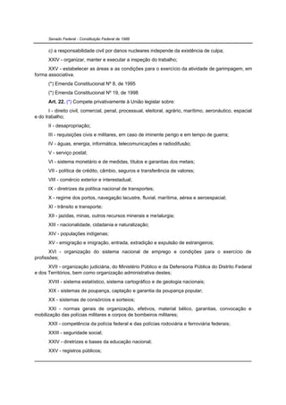 Senado Federal - Constituição Federal de 1988


      c) a responsabilidade civil por danos nucleares independe da existência de culpa;
      XXIV - organizar, manter e executar a inspeção do trabalho;
      XXV - estabelecer as áreas e as condições para o exercício da atividade de garimpagem, em
forma associativa.
      (*) Emenda Constitucional Nº 8, de 1995
      (*) Emenda Constitucional Nº 19, de 1998
      Art. 22. (*) Compete privativamente à União legislar sobre:
       I - direito civil, comercial, penal, processual, eleitoral, agrário, marítimo, aeronáutico, espacial
e do trabalho;
      II - desapropriação;
      III - requisições civis e militares, em caso de iminente perigo e em tempo de guerra;
      IV - águas, energia, informática, telecomunicações e radiodifusão;
      V - serviço postal;
      VI - sistema monetário e de medidas, títulos e garantias dos metais;
      VII - política de crédito, câmbio, seguros e transferência de valores;
      VIII - comércio exterior e interestadual;
      IX - diretrizes da política nacional de transportes;
      X - regime dos portos, navegação lacustre, fluvial, marítima, aérea e aeroespacial;
      XI - trânsito e transporte;
      XII - jazidas, minas, outros recursos minerais e metalurgia;
      XIII - nacionalidade, cidadania e naturalização;
      XIV - populações indígenas;
      XV - emigração e imigração, entrada, extradição e expulsão de estrangeiros;
       XVI - organização do sistema nacional de emprego e condições para o exercício de
profissões;
      XVII - organização judiciária, do Ministério Público e da Defensoria Pública do Distrito Federal
e dos Territórios, bem como organização administrativa destes;
      XVIII - sistema estatístico, sistema cartográfico e de geologia nacionais;
      XIX - sistemas de poupança, captação e garantia da poupança popular;
      XX - sistemas de consórcios e sorteios;
       XXI - normas gerais de organização, efetivos, material bélico, garantias, convocação e
mobilização das polícias militares e corpos de bombeiros militares;
      XXII - competência da polícia federal e das polícias rodoviária e ferroviária federais;
      XXIII - seguridade social;
      XXIV - diretrizes e bases da educação nacional;
      XXV - registros públicos;
 
