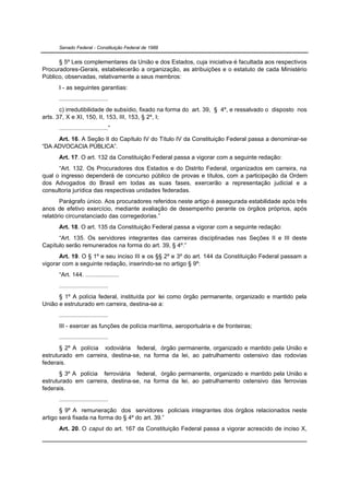 Senado Federal - Constituição Federal de 1988


      § 5º Leis complementares da União e dos Estados, cuja iniciativa é facultada aos respectivos
Procuradores-Gerais, estabelecerão a organização, as atribuições e o estatuto de cada Ministério
Público, observadas, relativamente a seus membros:
      I - as seguintes garantias:
      .............................
       c) irredutibilidade de subsídio, fixado na forma do art. 39, § 4º, e ressalvado o disposto nos
arts. 37, X e XI, 150, II, 153, III, 153, § 2º, I;
      .............................”
     Art. 16. A Seção II do Capítulo IV do Título IV da Constituição Federal passa a denominar-se
“DA ADVOCACIA PÚBLICA”.
      Art. 17. O art. 132 da Constituição Federal passa a vigorar com a seguinte redação:
      “Art. 132. Os Procuradores dos Estados e do Distrito Federal, organizados em carreira, na
qual o ingresso dependerá de concurso público de provas e títulos, com a participação da Ordem
dos Advogados do Brasil em todas as suas fases, exercerão a representação judicial e a
consultoria jurídica das respectivas unidades federadas.
       Parágrafo único. Aos procuradores referidos neste artigo é assegurada estabilidade após três
anos de efetivo exercício, mediante avaliação de desempenho perante os órgãos próprios, após
relatório circunstanciado das corregedorias.”
      Art. 18. O art. 135 da Constituição Federal passa a vigorar com a seguinte redação:
      “Art. 135. Os servidores integrantes das carreiras disciplinadas nas Seções II e III deste
Capítulo serão remunerados na forma do art. 39, § 4º.”
      Art. 19. O § 1º e seu inciso III e os §§ 2º e 3º do art. 144 da Constituição Federal passam a
vigorar com a seguinte redação, inserindo-se no artigo § 9º:
      “Art. 144. ....................
      .............................
      § 1º A polícia federal, instituída por lei como órgão permanente, organizado e mantido pela
União e estruturado em carreira, destina-se a:
      .............................
      III - exercer as funções de polícia marítima, aeroportuária e de fronteiras;
      .............................
       § 2º A polícia rodoviária federal, órgão permanente, organizado e mantido pela União e
estruturado em carreira, destina-se, na forma da lei, ao patrulhamento ostensivo das rodovias
federais.
       § 3º A polícia ferroviária federal, órgão permanente, organizado e mantido pela União e
estruturado em carreira, destina-se, na forma da lei, ao patrulhamento ostensivo das ferrovias
federais.
      .............................
       § 9º A remuneração dos servidores policiais integrantes dos órgãos relacionados neste
artigo será fixada na forma do § 4º do art. 39.”
      Art. 20. O caput do art. 167 da Constituição Federal passa a vigorar acrescido de inciso X,
 