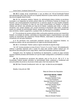 Senado Federal - Constituição Federal de 1988


      Art. 30. O projeto de lei complementar a que se refere o art. 163 da Constituição Federal
será apresentado pelo Poder Executivo ao Congresso Nacional no prazo máximo de cento e oitenta
dias da promulgação desta Emenda.
       Art. 31. Os servidores públicos federais da administração direta e indireta, os servidores
municipais e os integrantes da carreira policial militar dos ex-Territórios Federais do Amapá e de
Roraima, que comprovadamente encontravam-se no exercício regular de suas funções prestando
serviços àqueles ex-Territórios na data em que foram transformados em Estados; os policiais
militares que tenham sido admitidos por força de lei federal, custeados pela União; e, ainda, os
servidores civis nesses Estados com vínculo funcional já reconhecido pela União, constituirão
quadro em extinção da administração federal, assegurados os direitos e vantagens inerentes aos
seus servidores, vedado o pagamento, a qualquer título, de diferenças remuneratórias.
       § 1º Os servidores da carreira policial militar continuarão prestando serviços aos respectivos
Estados, na condição de cedidos, submetidos às disposições legais e regulamentares a que estão
sujeitas as corporações das respectivas Polícias Militares, observadas as atribuições de função
compatíveis com seu grau hierárquico.
      § 2º Os servidores civis continuarão prestando serviços aos respectivos Estados, na
condição de cedidos, até seu aproveitamento em órgão da administração federal.
      Art. 32. A Constituição Federal passa a vigorar acrescida do seguinte artigo:
        “Art. 247. As leis previstas no inciso III do § 1º do art. 41 e no § 7º do art. 169 estabelecerão
critérios e garantias especiais para a perda do cargo pelo servidor público estável que, em
decorrência das atribuições de seu cargo efetivo, desenvolva atividades exclusivas de Estado.
      Parágrafo único. Na hipótese de insuficiência de desempenho, a perda do cargo somente
ocorrerá mediante processo administrativo em que lhe sejam assegurados o contraditório e a ampla
defesa.”
      Art. 33. Consideram-se servidores não estáveis, para os fins do art. 169, § 3º, II, da
Constituição Federal aqueles admitidos na administração direta, autárquica e fundacional sem
concurso público de provas ou de provas e títulos após o dia 5 de outubro de 1983.
      Art. 34. Esta Emenda Constitucional entra em vigor na data de sua promulgação.


      Brasília, 4 de junho de 1998
                                                           Mesa da Câmara dos Deputados

                                                             DEPUTADO MICHEL TEMER
                                                                      Presidente
                                                              Deputado Heráclito Fortes
                                                                  1º Vice-Presidente
                                                             Deputado Severino Cavalcanti
                                                                  2º Vice-Presidente
                                                               Deputado Ubiratan Aguiar
                                                                     1º Secretário
                                                                Deputado Nelson Trad
                                                                     2º Secretário
                                                               Deputado Efraim Morais
                                                                     4º Secretário

                                                               Mesa do Senado Federal
 