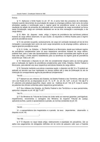 Senado Federal - Constituição Federal de 1988


fictício.
       § 11. Aplica-se o limite fixado no art. 37, XI, à soma total dos proventos de inatividade,
inclusive quando decorrentes da acumulação de cargos ou empregos públicos, bem como de outras
atividades sujeitas a contribuição para o regime geral de previdência social, e ao montante
resultante da adição de proventos de inatividade com remuneração de cargo acumulável na forma
desta Constituição, cargo em comissão declarado em lei de livre nomeação e exoneração, e de
cargo eletivo.
        § 12. Além do disposto neste artigo, o regime de previdência dos servidores públicos
titulares de cargo efetivo observará, no que couber, os requisitos e critérios fixados para o regime
geral de previdência social.
      § 13. Ao servidor ocupante, exclusivamente, de cargo em comissão declarado em lei de livre
nomeação e exoneração bem como de outro cargo temporário ou de emprego público, aplica-se o
regime geral de previdência social.
       § 14. A União, os Estados, o Distrito Federal e os Municípios, desde que instituam regime
de previdência complementar para os seus respectivos servidores titulares de cargo efetivo,
poderão fixar, para o valor das aposentadorias e pensões a serem concedidas pelo regime de que
trata este artigo, o limite máximo estabelecido para os benefícios do regime geral de previdência
social de que trata o art. 201.
      § 15. Observado o disposto no art. 202, lei complementar disporá sobre as normas gerais
para a instituição de regime de previdência complementar pela União, Estados, Distrito Federal e
Municípios, para atender aos seus respectivos servidores titulares de cargo efetivo.
        § 16. Somente mediante sua prévia e expressa opção, o disposto nos §§ 14 e 15 poderá ser
aplicado ao servidor que tiver ingressado no serviço público até a data da publicação do ato de
instituição do correspondente regime de previdência complementar."
       "Art.42......................................
       § 1º Aplicam-se aos militares dos Estados, do Distrito Federal e dos Territórios, além do que
vier a ser fixado em lei, as disposições do art. 14, § 8º; do art. 40, § 9º; e do art. 142, §§ 2º e
3º, cabendo a lei estadual específica dispor sobre as matérias do art. 142, § 3º, inciso X, sendo
as patentes dos oficiais conferidas pelos respectivos governadores.
       § 2º Aos militares dos Estados, do Distrito Federal e dos Territórios e a seus pensionistas,
aplica-se o disposto no art. 40, §§ 7º e 8º."
       "Art.73.....................................................................................
      § 3° Os Ministros do Tribunal de Contas da União terão as mesmas garantias, prerrogativas,
impedimentos, vencimentos e vantagens dos Ministros do Superior Tribunal de Justiça,
aplicando-se-lhes, quanto à aposentadoria e pensão, as normas constantes do art. 40.
       .............................................."
       "Art.93.....................................................................................
      VI - a aposentadoria dos magistrados e a pensão de seus                                         dependentes   observarão o
disposto no art. 40;
       .............................................."
       "Art.100....................................................................................
      § 3° O disposto no caput deste artigo, relativamente à expedição de precatórios, não se
aplica aos pagamentos de obrigações definidas em lei como de pequeno valor que a Fazenda
 